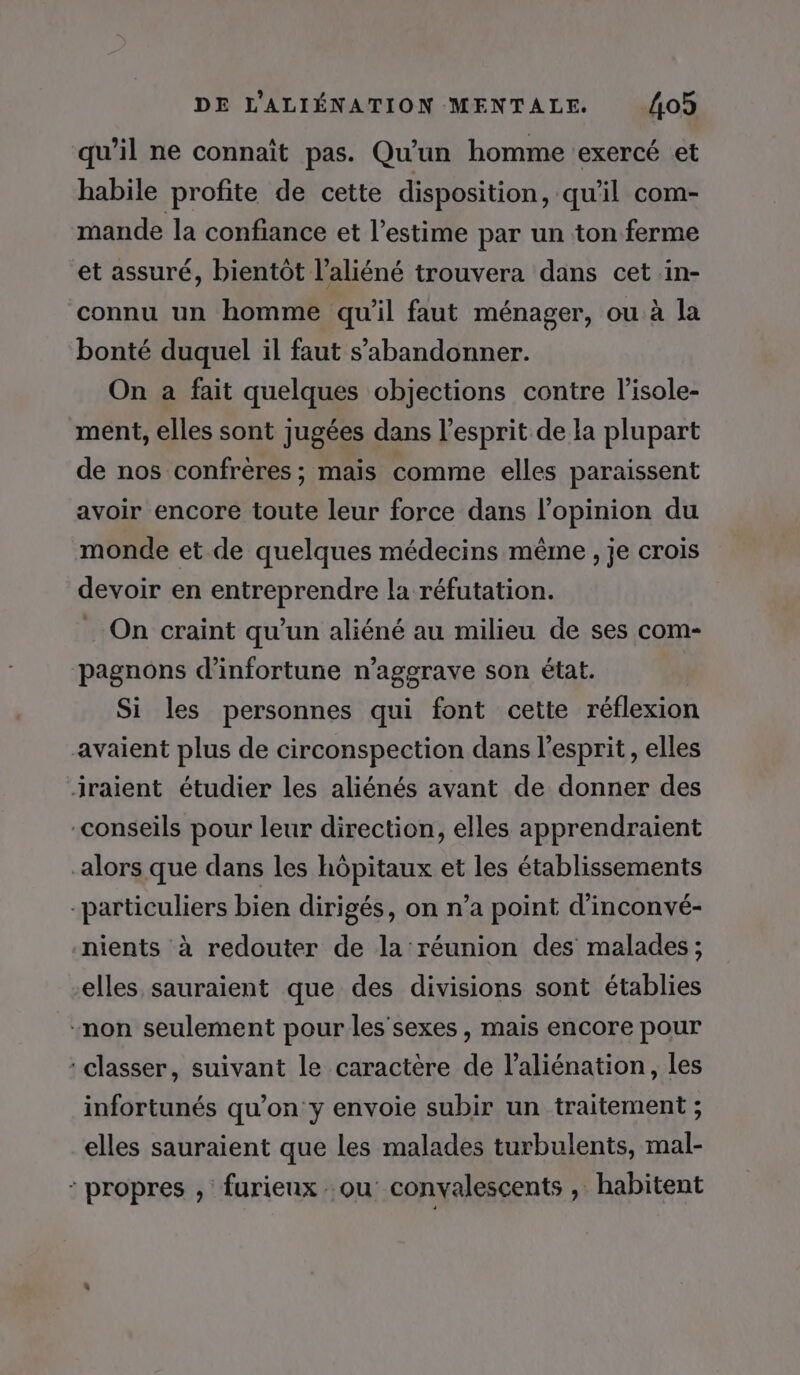 qu’il ne connaît pas. Qu'un homme exercé et habile profite de cette disposition, qu'il com- mande la confiance et l'estime par un ton ferme et assuré, bientôt l’aliéné trouvera dans cet in- connu un homme qu'il faut ménager, ou à la bonté duquel il faut s’abandonner. On a fait quelques objections contre l’isole- ment, elles sont jugées dans l'esprit de la plupart de nos confrères ; mais comme elles paraissent avoir encore toute leur force dans l'opinion du monde et de quelques médecins même , je crois devoir en entreprendre la réfutation. . On craint qu’un aliéné au milieu de ses com- pagnons d’infortune n’aggrave son état. Si les personnes qui font cette réflexion avaient plus de circonspection dans l’esprit, elles iraient étudier les aliénés avant de donner des conseils pour leur direction, elles apprendraient alors que dans les hôpitaux et les établissements -particuliers bien dirigés, on n’a point d’inconvé- nients à redouter de la réunion des malades; elles sauraient que des divisions sont établies -non seulement pour les'sexes , mais encore pour classer, suivant le caractère de l’aliénation, les infortunés qu’on y envoie subir un traitement ; elles sauraient que les malades turbulents, mal- : propres , furieux ou: convalescents , habitent