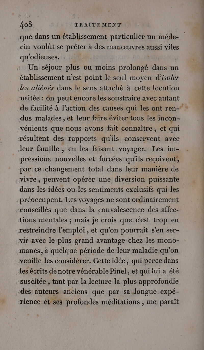 que dans un établissement particulier un méde- cin voulût se prêter à des manœuvres aussi viles qu’odieuses. Un séjour plus ou moins prolongé dans un établissement n’est point le seul moyen d'isoler les aliénés dans le sens attaché à cette locution -usitée : Ôn peut encore les soustraire avec autant dus malades , et leur faire éviter tous les incon- -vénients que nous avons fait connaître, et qui résultent des rapports qu'ils conservent avec Jeur famille , en les faisant voyager. Les im- pressions nouvelles et forcées qu'ils reçoivent, par ce changement total dans leur manière de dans les idées ou les sentiments exclusifs qui les préoccupent. Les voyages ne sont ordinairement conseillés que dans la convalescence des affec- tions mentales ; mais je crois que c’est trop en restreindre l'emploi , et qu'on pourrait s’en ser- vir avec le plus grand avantage chez les mono- manes, à quelque période de leur maladie qu’on veuille les considérer. Cette idée, qui perce dans les écrits de notre vénérable Pinel, et qui lui a été suscitée , tant par la lecture la plus approfondie «des auteurs anciens que par sa.longue expé- rience et ses profondes méditations , me parait soie. His à