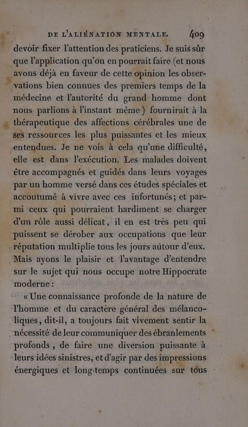 “+ x doit fixer l'attention des praticiens. Je suis sûr médecine et l'autorité du grand homme dont nous. parlions à l'instant même) fournirait à la thérapeutique des affections cérébrales une de ses ressources les plus puissantes et les mieux elle est dans l'exécution. Les malades doivent être accompagnés et guidés dans leurs voyages par un homme versé dans ces études spéciales et mi ceux qui pourraient hardiment se charger d'un rôle aussi délicat, il en est très peu qui … + Mais ayons le plaisir et l'avantage d’entendre sur le sujet qui nous occupe notre Hippocrate moderne : « Une connaissance profonde de la nature de l'homme et du caractère général des mélanco- liques, dit-il, a toujours fait vivement sentir la nécessité de leur communiquer des ébranlements profonds , de faire une diversion puissante à énergiques et long-temps continuées sur tôus