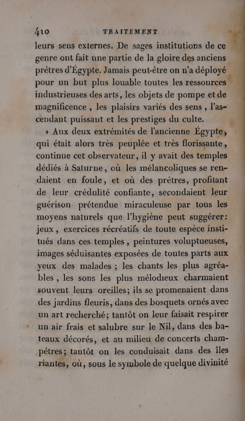 10 ‘4, TRAITEMENT «à leurs sens externes, De sages institutions de ce genre ont fait une partie de la gloire des anciens prêtres d'Égypte. Jamais peut-être on n’a déployé pour un but plus louable toutes les ressources : 4 industrieuses des arts, les objets de pompe et de magnificence , les plaisirs variés des sens , l’as- cendant puissant et les prestiges du culte. . » Aux deux extrémités de l’ancienne Égypte, qui était alors très peuplée et très florissante, continue cet observateur, il y avait des temples dédiés à Saturne, où les mélancoliques se ren- daient en foule, et où des prètres, profitant de leur crédulité confiante, secondaient leur guérison prétendue miraculeuse par tous les moyens naturels que l'hygiène peut suggérer: jeux, exercices récréatifs de toute espèce insti- tués dans ces temples , peintures voluptueuses, images séduisantes exposées de toutes parts aux yeux des malades ; les chants les plus agréa- bles , les sons les plus mélodieux charmaient souvent leurs oreilles; ils se promenaient dans des jardins fleuris, dans des bosquets ornés avec un art recherché; tantôt on leur faisait respirer un air frais et salubre sur le Nil, dans des ba- teaux décorés, et au milieu de concerts cham- pêtres ; tantôt on les conduisait dans des iles riantes, où, sous le symbole de quelque divinité