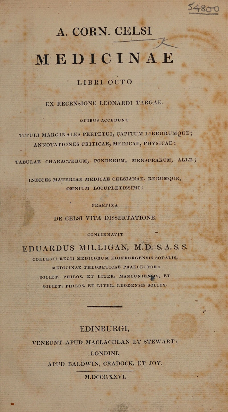 E A.GORN.CELSI ——dÀJ- ji dt Ut i * MEDICINAE LIBRI OCTO C A * JA EX RECENSIONE LEONARDI TARGAE. ew, T à SH PBAR A ^ : Dp T í QUIBUS ACCEDUNT TITULI MARGINALES PERPETUI, CAPITUM LIBRORUMQUE; b. LONE ANNOTATIONES CRITICAE, MEDICAE, PHYSICAE : S*. TABULAE CHARACTERUM, PONDERUM, MENSURARUM, ALLE; PC 4 &amp; &amp; P: INDICES MATERIAE MEDICAE CELSIANAE, RERUMQUE, |. OMNIUM LOCUPLETISSIMI: E um MEO id * E -- À PRAEFIXA  irr Ecl ^ k : : :  E ; i b. EY DE CELSI VITA DISSERTATIONE. pu E -- 4 Y $ : * R- 2e CONCINNAVIT .. E E exui DE SUUS. 4 El EDUARDUS MILLIGAN, M.D. S. A4. S. 5. E : ? p COLLEGII REGI] MEDICORUM EDINBURGENSIS SODALIS, — — —. £e MEDICINAE THEORETICAE PRAELECTOR : SOCIET. PHILOS. ET LITER. MANCUNIEN8IS, ET u-— : MR SOCIET. PHILOS. ET LITER. LEODENSIS SOCIUS. PONES. 3 ! -— 3 z EDINBURGI, VENEUNT. APUD MACLACHLAN ET STEWART; -.. LONDINI, s APUD BALDWIN, CRADOCK, ET JOY. -— * MiDCCOXXVI- 4 pte cog d *i
