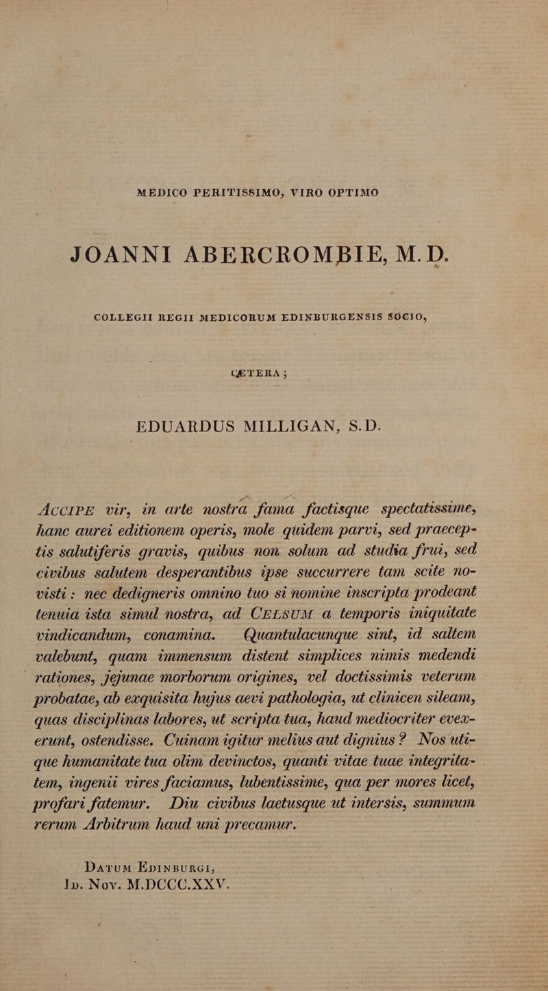 MEDICO PERITISSIMO, VIRO OPTIMO JOANNI ABERCROM BIE, M. D. COLLEGII REGII MEDICORUM EDINBURGENSIS $0CIO, GE TERA ; EDUARDUS MILLIGAN, S.D. AcciPE vir, in arte. nostra fama, factisque. spectatissime, hanc aurei editionem operis, mole quidem parvi, sed praecep- tis salutiferis gravis, quibus non. solum ad studia frui, sed civibus salutem. desperantibus ipse succurrere tam. scite no- visti : nec dedigneris omnino tuo si nomine inscripta prodeant tenuia ista simul nostra, ad CELSUM a temporis iniquitate vindicandum, conamina. | Quantulacunque sint, id. saltem valebunt, quam immensum distent simplices nimis medendi rationes, Jejunae morborum origines, vel doctissimis veterum : probatae, ab exquisita hujus aevi pathologia, ut clinicen sileam, quas disciplinas labores, ut scripta tua, haud mediocriter evex- erunt, ostendisse. Cuinam igitur melius aut dignius ? Nos uti- que humanitate tua olim devinctos, quanti vitae tuae integrita- lem, ingenii vires faciamus, lubentissime, qua per mores licet, profari fatemur. —LDiu. civibus laetusque ut inters$is, summum rerum Arbitrum haud uni precamur. ^ DaruwM EnpiN&amp;5vURG1, 1». Nov. M.DCCC.XXV.