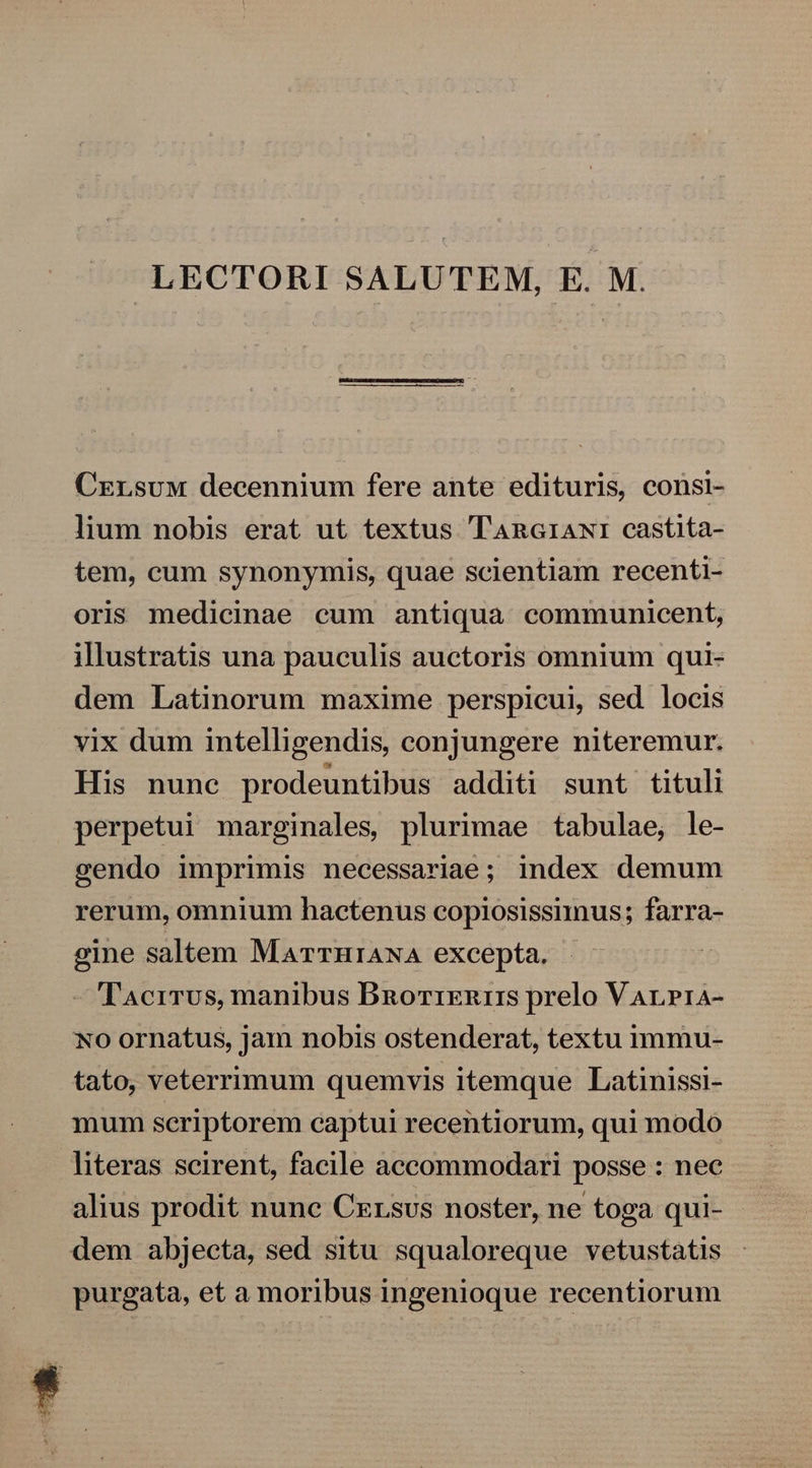 LECTORI SALUTEM, E. M. Czrsuw decennium fere ante edituris, consi- lium nobis erat ut textus TAnaiawr castita- tem, cum synonymis, quae scientiam recenti- oris medicinae cum antiqua communicent, illustratis una pauculis auctoris omnium qui- dem Latinorum maxime perspicui, sed locis vix dum intelligendis, conjungere niteremur. His nunc prodeuntibus additi sunt tituli perpetui marginales, plurimae tabulae, le- cendo imprimis necessariae; index demum rerum, omnium hactenus copiosissunus; farra- eine saltem MarrniANA excepta. - 'TAcrrus, manibus Bnorixnirs prelo Varrra- No ornatus, jam nobis ostenderat, textu immu- tato, veterrimum quemvis itemque Latinissi- mum seriptorem captui recentiorum, qui modo literas scirent, facile accommodari posse : nee alius prodit nunc Cxrsus noster, ne toga qui- dem abjecta, sed situ squaloreque vetustatis purgata, et a moribus ingenioque recentiorum