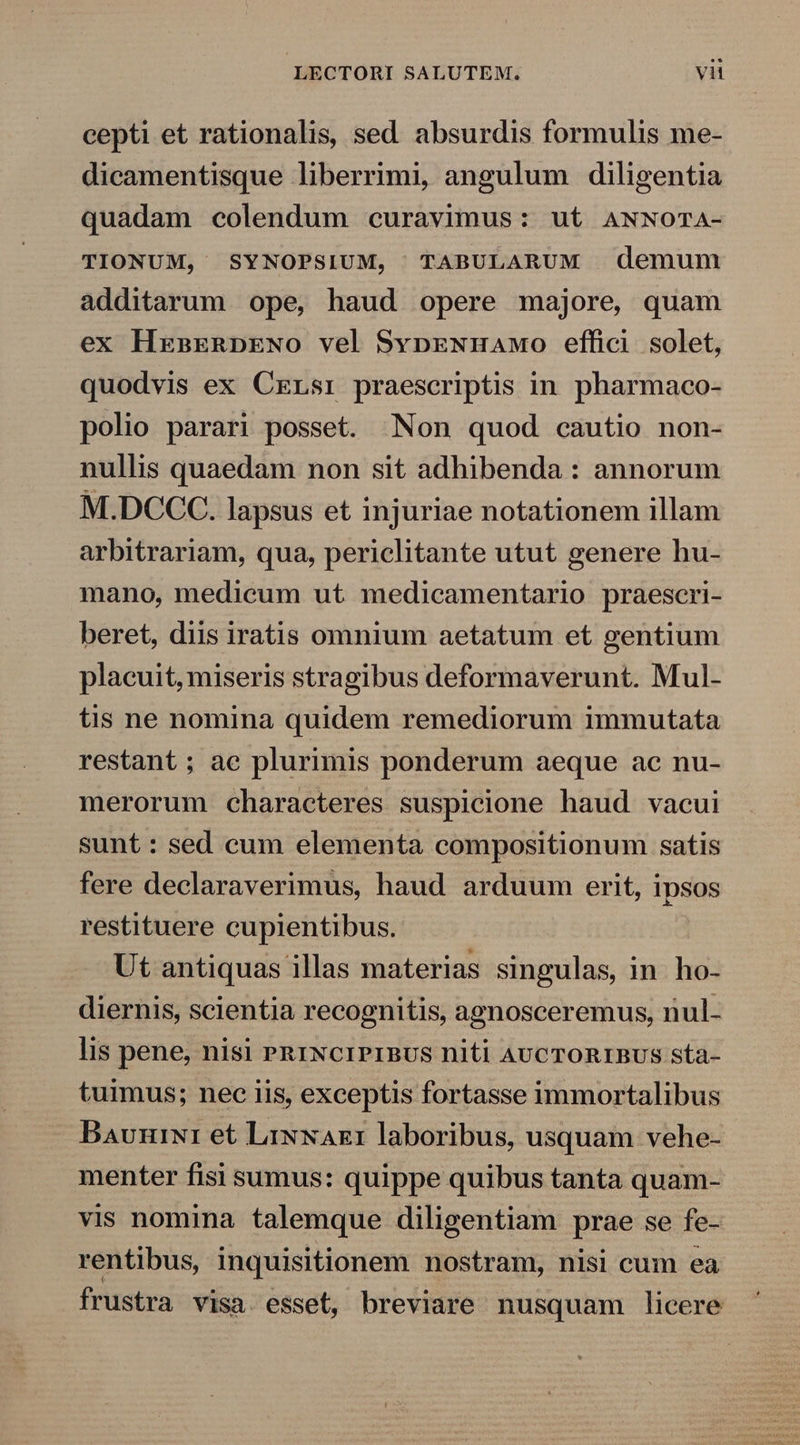 cepti et rationalis, sed absurdis formulis me- dicamentisque liberrimi, angulum diligentia quadam colendum curavimus: ut ANNOTA- TIONUM, SYNOPSIUM, TABULARUM demum additarum ope, haud opere majore, quam ex HxnEenRpDENo vel SvpENmnawo effici solet, quodvis ex Cxrrsi praescriptis in. pharmaco- polio parari posset. Non quod cautio non- nullis quaedam non sit adhibenda: annorum M.DCCC. lapsus et injuriae notationem illam arbitrariam, qua, periclitante utut genere hu- mano, medicum ut medicamentario praescri- beret, diis iratis omnium aetatum et gentium placuit, miseris stragibus deformaverunt. Mul- tis ne nomina quidem remediorum immutata restant; ae plurimis ponderum aeque ac nu- merorum characteres suspicione haud vacui sunt : sed cum elementa compositionum satis fere declaraverimus, haud arduum erit, ipsos restituere cupientibus. Ut antiquas illas materias singulas, in ho- diernis, scientia recognitis, agnosceremus, nul- lis pene, nisi PRINCIPIBUS niti AUCTORIBUS sta- tuimus; nec iis, exceptis fortasse immortalibus Bavniwi1 et LixNax1 laboribus, usquam vehe- menter fisi sumus: quippe quibus tanta quam- vis nomina talemque diligentiam prae se fe- rentibus, inquisitionem nostram, nisi cum ea frustra visa. esset, breviare nusquam licere