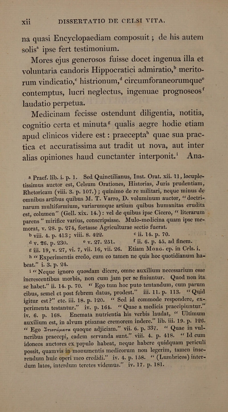 na quasi Encyclopaediam composuit ; de his autem solis* ipse fert testimonium. Mores ejus generosos fuisse docet ingenua illa et voluntaria candoris Hippocratici admiratio, merito- rum vindicatio,? histrionum,* circumforaneorumque* contemptus, lucri neglectus, ingenuae prognoseos' laudatio perpetua. Medicinam fecisse ostendunt diligentia, notitia, cognitio certa et minuta* qualis aegre hodie etiam apud clinicos videre est: praecepta quae sua prac- tica et accuratissima aut tradit ut nova, aut inter alias opiniones haud cunctanter interponit.' Ana- a Praef. lib. i. p. 1. Sed Quinctilianus, Inst. Orat. xii. 11, locuple- tissimus auctor est, Celsum Orationes, Historias, Juris prudentiam, Rhetoricam (viii. 3. p. 107.) ; quinimo de re militari, neque minus de omnibus artibus quibus M. T. Varro, D. voluminum auctor, ** doctri- narum multiformium, variarumque artium quibus humanitas erudita est, columen (Gell. xix. 14.) : vel de quibus ipse Cicero, ** literarum . parens  mirifice varius, conscripsisse. Mulo-medicina quam ipse me- morat, v. 98. p. 974, fortasse Agriculturae sectio fuerat. b viii. 4. p. 413; viii. 8. 422. € ji. 14. p. 70. 4 y, 26. p. 230. e y. 9T. 251. f ji, 6. p. 15. ad finem. g jii. 19, v. 27, vi. 7, vii. 16, vii. 26. Etiam Mona. ep. in Cels. i. h «« Experimentis credo, cum eo tamen ne quis hoc quotidianum ha- beat. i. 3. p. 24. i « Neque ignoro quosdam dicere, omne auxilium necessarium esse increscentibus morbis, non cum jam per se finiuntur. Quod non ita se habet. ii. 14. p. 70. ** Ego tum hoc puto tentandum, cum parum cibus, semel et post febrem datus, prodest. iii. 1l. p. 113. ** Quid igitur est? etc. iii. 18. p. 120. ** Sed id commode respondere, ex-. perimenta testantur. iv. p. 164. *'Quaea medicis praecipiuntur. iv. 6. p. 168. Enemata nutrientia his verbis laudat, * Ultimum auxilium est, in alvum ptisanae cremorem indere. lib. iii. 19. p. 126. * Ego Xcerápzsrs quoque adjiciam. vii. 6. p. 337. — ** Quae in vul- neribus praecepi, eadem servanda sunt. viii. 4. p. 418. '* Id cum idoneos auctores ex populo habeat, neque habere quidquam periculi possit, quamvis in monumentis medicorum non legerim, tamen inse- rendum huic operi meo credidi. iv. 4. p. 158. ** (Lumbricos) inter-