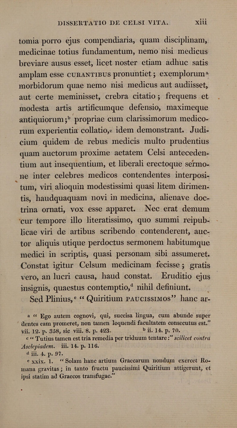 tomia porro ejus compendiaria, quam disciplinam, medicinae totius fundamentum, nemo nisi medicus breviare ausus esset, licet noster etiam adhuc satis amplam esse cURANTIBUS pronuntiet ; exemplorum^ morbidorum quae nemo nisi medicus aut audiisset, aut certe meminisset, crebra citatio; frequens et modesta artis artificumque defensio, maximeque antiquiorum ;^ propriae cum clarissimorum medico- rum experientia collatio,. idem demonstrant. Judi- cium quidem de rebus medicis multo prudentius quam auctorum proxime aetatem Celsi anteceden- tium aut insequentium, et liberali erectoque sermo- .ne inter celebres medicos contendentes interposi- tum, viri alioquin modestissimi quasi litem dirimen- tis, haudquaquam novi in medicina, alienave doc- trina ornati, vox esse apparet. Nec erat demum 'cur tempore illo literatissimo, quo summi reipub- licae viri de artibus scribendo contenderent, auc- tor aliquis utique perdoctus sermonem habitumque medici in scriptis, quasi personam sibi assumeret. Constat igitur Celsum medicinam fecisse ; gratis vero, an lucri causa, haud constat. Eruditio ejus insignis, quaestus contemptio, nihil definiunt. — . Sed Plinius,* ** Quiritium PAvucissiMOS hanc ar- a « Ego autem cognovi, qui, succisa lingua, cum abunde super dentes eam promeret, non tamen loquendi facultatem consecutus est. vii. 19. p. 358, sic viii, 8. p. 423. b ij. 14. p. 70. c * Tutius tamen est tria remedia per triduum tentare : scilicet contra Asclepiadem. | iii. 14. p. 116. d jii. 4. p. 97. e xxix. l. *KSolam hanc artium Graecarum nondum exercet Ro- mana gravitas; in tanto fructu paucissimi Quiritium attigerunt, et ipsi statim ad Graecos transfugae.