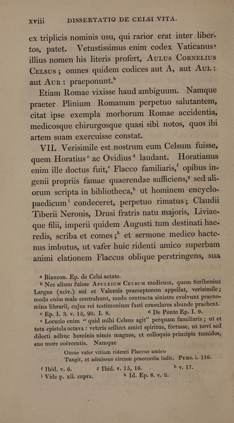 ex triplicis nominis usu, qui rarior erat inter liber- tos, patet. Vetustissimus enim codex Vaticanus? illius nomen his literis profert, Aurus ConNELIUS CzrLsus; omnes quidem codices aut À, aut AUL: aut Aun: praeponunt. Etiam Romae vixisse haud ambiguum. Namque praeter. Plinium Romanum perpetuo salutantem, citat ipse exempla morborum Romae accidentia, medicosque chirurgosque quasi sibi notos, quos ibi artem suam exercuisse constat. VII. Verisimile est nostrum eum Celsum fuisse, quem Horatius* ac Ovidius* laudant. Horatianus enim ille.doctus fuit? Flaeco familiaris, opibus in« genii propriis famae quaerendae sufficiens,* sed ali- orum scripta in bibliotheca, ut hominem encyclo- paedicum ' condeceret, perpetuo rimatus ; Claudu Tiberii Neronis, Drusi fratris natu majoris, Liviae- que filii, imperii quidem Augusti tum destinati hae- redis, scriba et comes ;* et sermone medico hacte- nus imbutus, ut vafer huic ridenti amico superbam. animi elationem Flaccus oblique perstringens, sua 4 Biancon. Ep. de Celsi aetate. b Nec alium fuisse ArurEeruM CersuM medicum, quem Scribonius Largus (xciv.) sui et Valentis praeceptorem appellat, verisimile ; modo enim male contrahunt, modo contracta sinistre evolvunt praeno- inina librarii, cujus rei testimonium fasti consulares abunde praebent. € Ep. I. 3. v. 15, 920. I. 8. d De Ponto Ep. I. 9. e Locutio enim ** quid mihi Celsus agit perquam familiaris ; ut et tota epistola octava : veteris scilicet amici spiritus, fortasse, ut novi sed dilecti adhuc hominis nimis magnos, et colloquio principis tumidos, suo more coércentis. Namque Omne vafer vitium ridenti Flaccus amico Tangit, et admissus circum praecordia ludit. PEms. i. 116. f Ibid. v. 6. £ Ibid. v. 15, 16. - h y, 17. i Vide p. xii. supra. k Id. Ep. 8. v. 2.