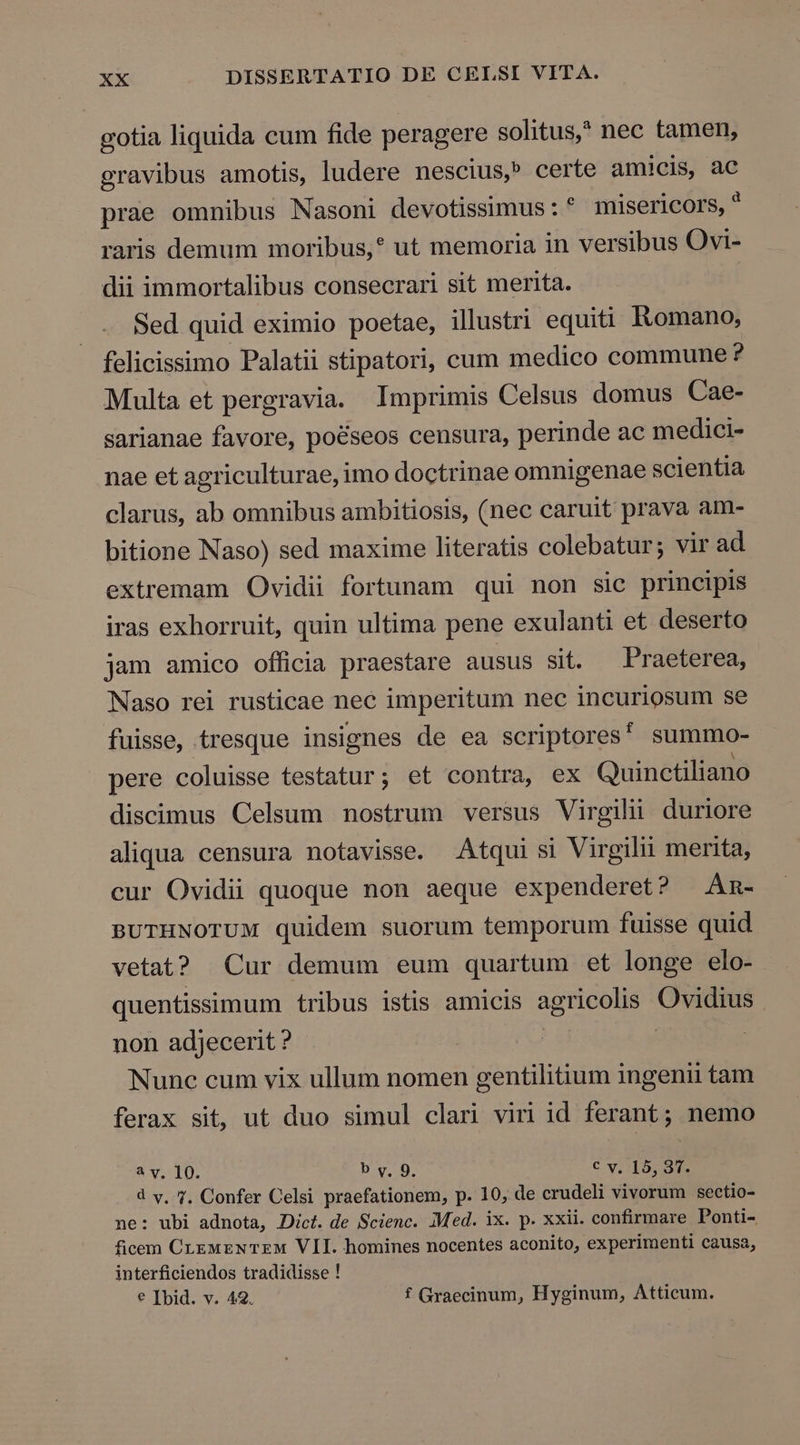 gotia liquida cum fide peragere solitus,? nec tamen, gravibus amotis, ludere nescius,» certe amicis, ac prae omnibus Nasoni devotissimus: * misericors, * raris demum moribus, ut memoria in versibus Ovi- dii immortalibus consecrari sit merita. Sed quid eximio poetae, illustri equiti Kkomano, felicissimo Palatii stipatori, cum medico commune ? Multa et pergravia. Imprimis Celsus domus Cae- sarianae favore, poéseos censura, perinde ac medici- nae et agriculturae, imo doctrinae omnigenae scientia clarus, ab omnibus ambitiosis, (nec caruit prava am- bitione Naso) sed maxime literatis colebatur; vir ad extremam Ovidii fortunam qui non sic principis iras exhorruit, quin ultima pene exulanti et deserto jam amico officia praestare ausus sit. Praeterea, Naso rei rusticae nec imperitum nec incuriosum se fuisse, tresque insignes de ea scriptores summo- pere coluisse testatur; et contra, ex Quinctiliano discimus Celsum nostrum versus Virgili duriore aliqua censura notavisse. Atqui si Virgilii merita, cur Ovidii quoque non aeque expenderet? —Am- BUTHNOTUM quidem suorum temporum fuisse quid vetat? Cur demum eum quartum et longe elo- quentissimum tribus istis amicis agr eue as non adjecerit ? Nunc cum vix ullum nomen gentilitium ingenii tam ferax sit, ut duo simul clari viri id ferant; nemo à v. 10. b y, 9, € v, 15, 37. d v, 7. Confer Celsi praefationem, p. 10, de crudeli vivorum sectio- ne: ubi adnota, Dict. de Scienc. Med. ix. p. xxii. confirmare Ponti- ficem CLzwzNTEM VII. homines nocentes aconito, experimenti causa, interficiendos tradidisse ! € Ibid. v. 42. f Graecinum, Hyginum, Atticum.