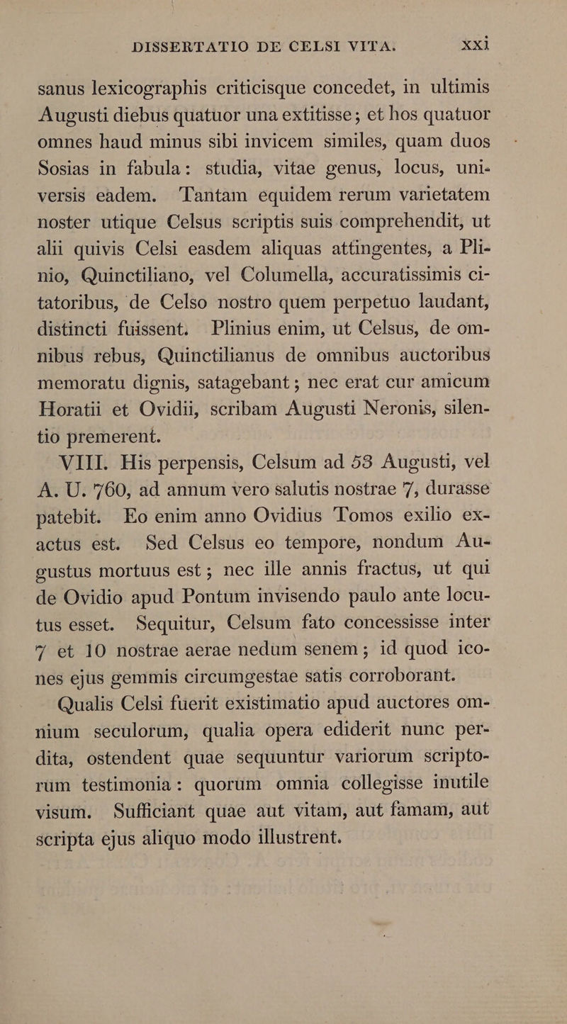 sanus lexicographis criticisque concedet, in ultimis Augusti diebus quatuor una extitisse; et hos quatuor omnes haud minus sibi invicem similes, quam duos Sosias in fabula: studia, vitae genus, locus, uni- versis eadem. Tantam equidem rerum varietatem noster utique Celsus scriptis suis comprehendit, ut alii quivis Celsi easdem aliquas attüngentes, a Pli- nio, Quinctiliano, vel Columella, accuratissimis ci- tatoribus, de Celso nostro quem perpetuo laudant, distincti fuissent. Plinius enim, ut Celsus, de om- nibus rebus, Quinctilianus de omnibus auctoribus memoratu dignis, satagebant ; nec erat cur amicum Horatii et Ovidii, scribam Augusti Neronis, silen- tio premerent. VIII. His perpensis, Celsum ad 58 Augusti, vel A. U. 760, ad annum vero salutis nostrae 7, durasse patebit. Eo enim anno Ovidius Tomos exilio ex- actus est. Sed Celsus eo tempore, nondum Au- gustus mortuus est; nec ille annis fractus, ut qui de Ovidio apud Pontum invisendo paulo ante locu- tus esset. Sequitur, Celsum fato concessisse inter 7 et 10 nostrae aerae nedum senem ; id quod ico- nes ejus gemmis circumgestae satis corroborant. Qualis Celsi fuerit existimatio apud auctores om- nium seculorum, qualia opera ediderit nunc per- dita, ostendent quae sequuntur variorum scripto- rum testimonia: quorum omnia collegisse inutile visum. Sufficiant quae aut vitam, aut famam, aut scripta ejus aliquo modo illustrent.