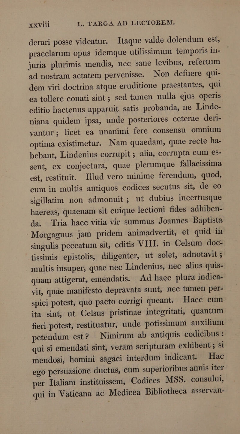 derari posse videatur. Itaque valde dolendum est, praeclarum opus idemque utilissimum temporis in- juria plurimis mendis, nec sane levibus, refertum ad nostram aetatem pervenisse. Non defuere qui- dem viri doctrina atque eruditione praestantes, qui ea tollere conati sint ; sed tamen nulla ejus operis editio hactenus apparuit satis probanda, ne Linde- niana quidem ipsa, unde posteriores ceterae deri- vantur; licet ea unanimi fere consensu omnium optima existimetur. Nam quaedam, quae recte ha- bebant, Lindenius corrupit; alia, corrupta cum es- sent, ex conjectura, quae plerumque fallacissima est, restituit. Illud vero minime ferendum, quod, cum in multis antiquos codices secutus sit, de eo sigillatim non admonuit; ut dubius incertusque haereas, quaenam sit cuique lectioni fides adhiben- da. Tria haec vitia vir summus Joannes Daptista Morgagnus jam pridem animadvertit, et quid in singulis peccatum sit, editis VIII. in Celsum doc- .tissimis epistolis, diligenter, ut solet, adnotavit ; multis insuper, quae nec Lindenius, nec alius quis- quam attigerat, emendatis. .Ad haec plura indica- vit, quàe manifesto depravata sunt, nec tamen per- spici potest, quo pacto corrigi queant. Haec cum ita sint, ut Celsus pristinae integritati, quantum fieri potest, restituatur, unde potissimum auxilium petendum est? Nimirum ab antiquis codicibus : qui si emendati sint, veram scripturam exhibent ; si mendosi, homini sagaci interdum indicant. Hac ego persuasione ductus, cum superioribus annis iter per Italiam instituissem, Codices MSS. consului, qui in Vaticana ac Medicea Bibliotheca asservan-