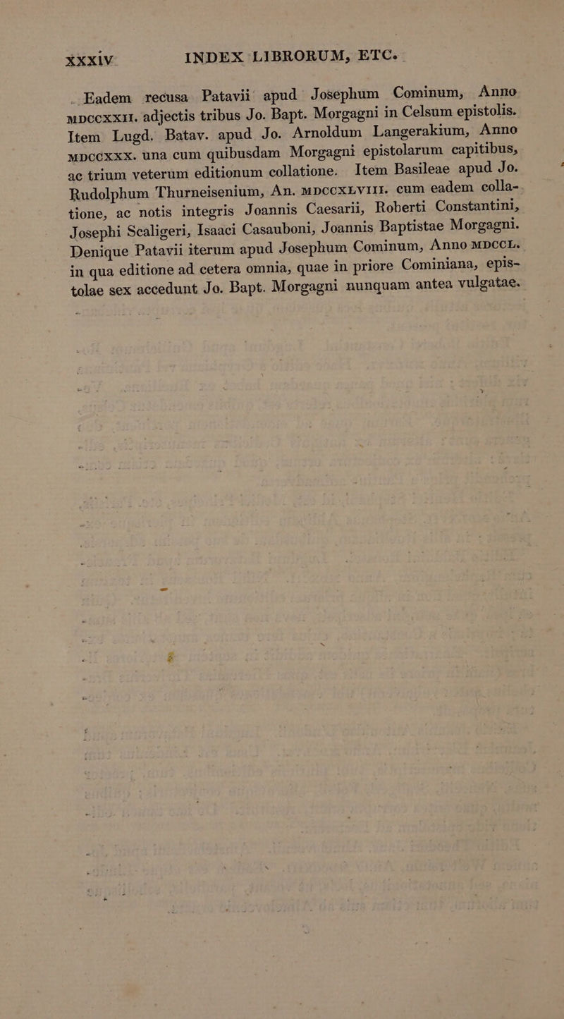 — Eadem recusa Patavii! apud Josephum Cominum, Anno upccxxat. adjectis tribus Jo. Bapt. Morgagni in Celsum epistolis. Item Lugd. Batav. apud Jo. Arnoldum Langerakium, Anno wDccexxx. una cum quibusdam Morgagni epistolarum capitibus, ac trium veterum editionum collatione. Item Basileae apud Jo. Rudolphum 'T hurneisenium, Àn. MpccxLvii. cum eadem colla- tione, ac notis integris J oannis Caesarii, Roberti Constantini, Josephi Scaligeri, Isaaci Casauboni, Joannis Baptistae Morgagni. Denique Patavii iterum apud Josephum Cominum, ÀÁnno MDCCL. in qua editione ad cetera omnia, quae in priore Cominiana, epis- tolae sex accedunt Jo. Bapt. Morgagni nunquam antea vulgatae. Xv