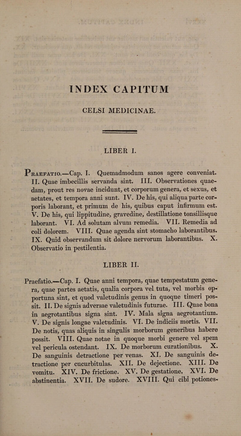 INDEX CAPITUM CELSI MEDICINAE. LIBER I. Pnarrarro.—Cap. I. Quemadmodum sanos agere conveniat. II. Quae imbecillis servanda sint. III. Observationes quae- dam, prout res novae incidunt, et corporum genera, et sexus, et aetates, et tempora anni sunt. IV. De his, qui aliqua parte cor- poris laborant, et primum de his, quibus caput infirmum est. V. De his, qui lippitudine, gravedine, destillatione tonsillisque . laborant. VI. Ad solutam alvum remedia. VII. Remedia ad coli dolorem. VIII. Quae agenda sint stomacho laborantibus. IX. Quid observandum sit dolore nervorum laborantibus. X. Observatio in pestilentia. LIBER 1I. Praefatio.— Cap. I. Quae anni tempora, quae tempestatum gene- ra, quae partes aetatis, qualia corpora vel tuta, vel morbis op- portuna sint, et quod valetudinis genus in quoque timeri pos- sit. II. De signis adversae valetudinis futurae. III. Quae bona in aegrotantibus signa sint. IV. Mala signa aegrotantium. V. De signis longae valetudinis. VI. De indiciis mortis. VII. De notis, quas aliquis in singulis morborum generibus habere possit. VIII. Quae notae in quoque morbi genere vel spem vel pericula ostendant. IX. De morborum curationibus. X. De sanguinis detractione per venas. XI. De sanguinis de- tractione per cucurbitulas. XII. De dejectione. XIII. De vomitu. XIV. De frictione. XV. De gestatione. XVI. De abstinentia. XVII. De sudore. XVIII. Qui cibi potiones-