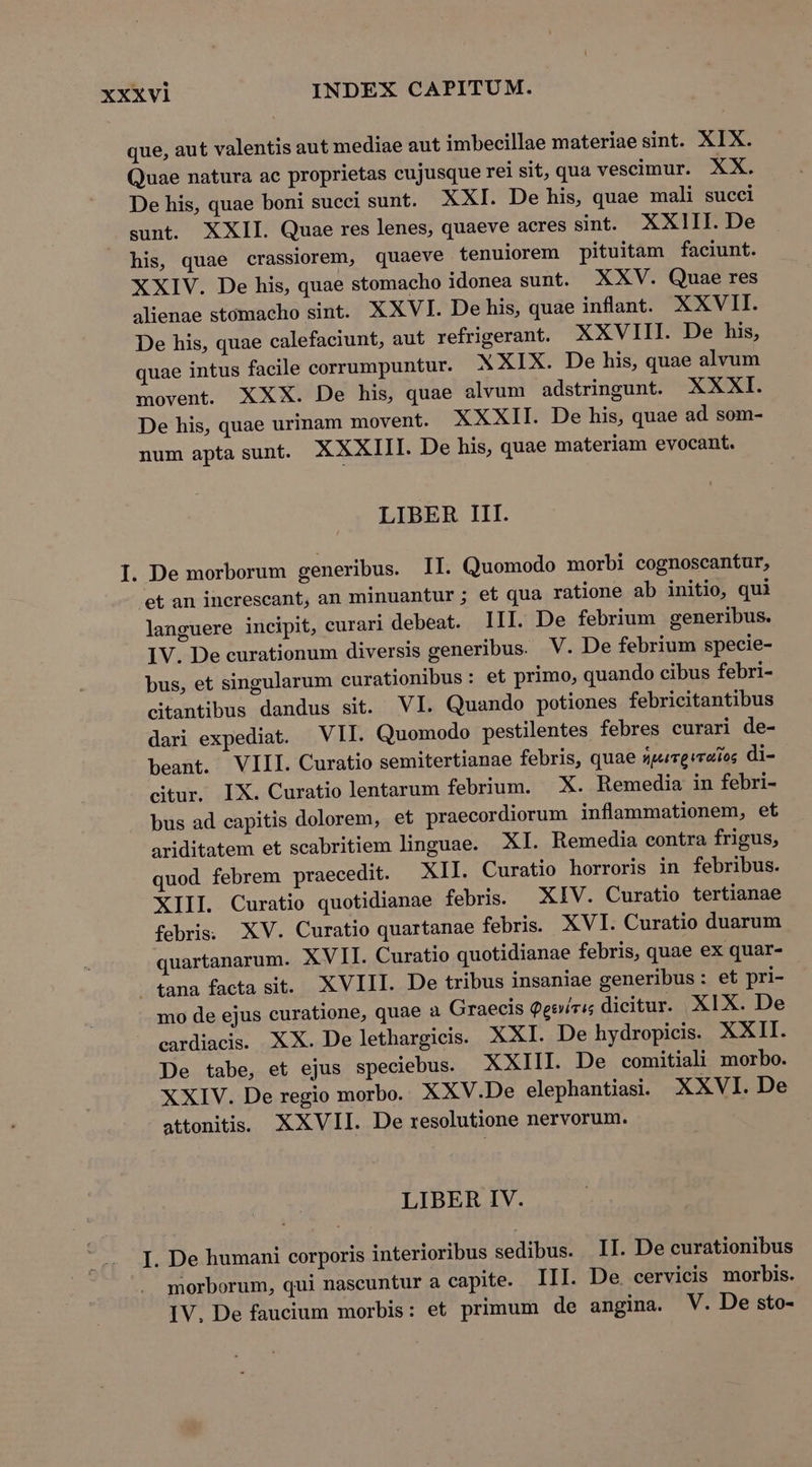 que, aut valentis aut mediae aut imbecillae materiae sint. XIX. Quae natura ac proprietas cujusque rei sit, qua vescimur. XX. De his, quae boni succi sunt. XXI. De his, quae mali succi sunt. XXII Quae res lenes, quaeve acres sint. XXIII. De his, quae crassiorem, quaeve tenuiorem pituitam faciunt. XXIV. De his, quae stomacho idonea sunt. XXV. Quae res alienae stomacho sint. XXVI. De his, quae inflant. XXVII. De his, quae calefaciunt, aut refrigerant. XXVIII. De his, quae intus facile corrumpuntur. XXIX. De his, quae alvum movent. XXX. De his, quae alvum adstringunt. XXXI. De his, quae urinam movent. XXXII. De his, quae ad som- num apta sunt. XXXIII. De his, quae materiam evocant. LIBER III. I. De morborum generibus. II. Quomodo morbi cognoscantur, et an increscant, an minuantur ; et qua ratione ab initio, qui languere incipit, curari debeat. III. De febrium generibus. IV. De curationum diversis generibus. V. De febrium specie- bus, et singularum curationibus: et primo, quando cibus febri- citantibus dandus sit. VI. Quando potiones febricitantibus dari expediat. VII. Quomodo pestilentes febres curari de- beant. VIII. Curatio semitertianae febris, quae üpurevraios di- citur. IX. Curatio lentarum febrium. X. Remedia in febri- bus ad capitis dolorem, et praecordiorum inflammationem, et ariditatem et scabritiem linguae. XI. Remedia contra frigus, quod febrem praecedit. — XII. Curatio horroris in febribus. XIII. Curatio quotidianae febris. XIV. Curatio tertianae febris; XV. Curatio quartanae febris. XVI. Curatio duarum quartanarum. XVII. Curatio quotidianae febris, quae ex quar- 4ana facta sit. XVIII. De tribus insaniae generibus: et pri- mo de ejus curatione, quae a Graecis Qeoícis dicitur. XIX. De cardiacis. XX. De lethargicis. XXI. De hydropicis. XXII. De tabe, et ejus speciebus. XXIII. De comitiali morbo. XXIV. De regio morbo. XXV.De elephantiasi. XXVI. De attonitis. XXVII. De resolutione nervorum. LIBER IV. I. De humani corporis interioribus sedibus. II. De curationibus morborum, qui nascuntur a capite. III. De. cervicis morbis. IV, De faucium morbis: et primum de angina. V. De sto-