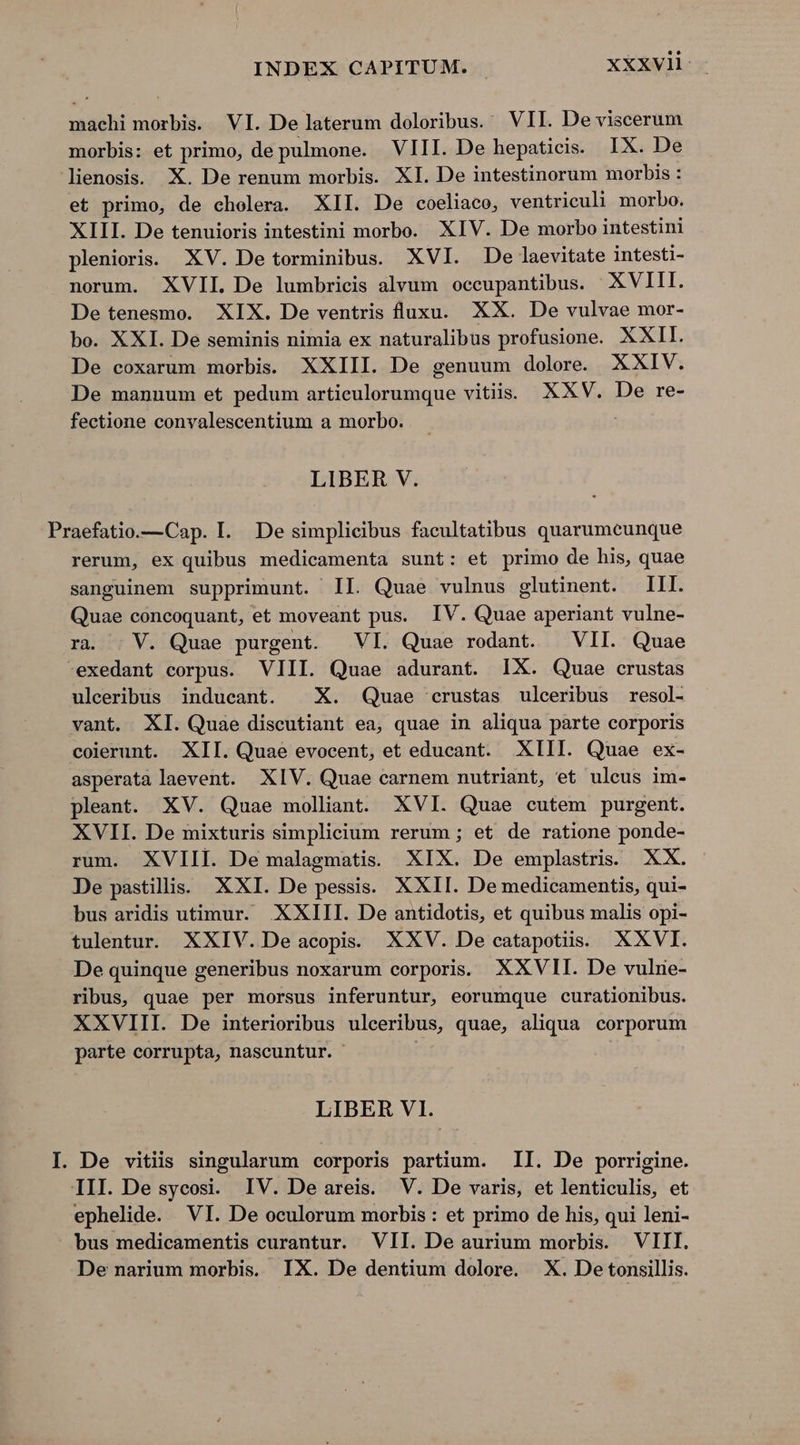 INDEX CAPITUM. xxxvli- machi morbis. VI. De laterum doloribus. VII. De viscerum morbis: et primo, de pulmone. VIII. De hepaticis. IX. De lienosis. X. De renum morbis. XI. De intestinorum morbis : et primo, de cholera. XII. De coeliaco, ventriculi morbo. XIII. De tenuioris intestini morbo. XIV. De morbo intestini plenioris. XV. De torminibus. XVI. De laevitate intesti- norum. XVII. De lumbricis alvum occupantibus. XVIII. De tenesmo. XIX. De ventris luxu. XX. De vulvae mor- bo. XXI. De seminis nimia ex naturalibus profusione. XXII. De coxarum morbis. XXIII. De genuum dolore. XXIV. De manuum et pedum articulorumque vitiis. XXV. De re- fectione convalescentium a morbo. LIBER V. Praefatio.—Cap. I. De simplicibus facultatibus quarumeunque rerum, ex quibus medicamenta sunt: et primo de his, quae sanguinem supprimunt. II. Quae vulnus glutinent. III. Quae concoquant, et moveant pus. IV. Quae aperiant vulne- ra. . V. Quae purgent. VI. Quae rodant. | VII. Quae exedant corpus. VIII. Quae adurant. IX. Quae crustas ulceribus inducant. | X. Quae crustas ulceribus resol- vant. XI. Quae discutiant ea, quae in aliqua parte corporis colerunt. XII. Quae evocent, et educant. XIII. Quae ex- asperata laevent. XIV. Quae carnem nutriant, et uleus im- pleant. XV. Quae molliant. XVI. Quae cutem purgent. XVII. De mixturis simplicium rerum ; et de ratione ponde- rum. XVIII. De malagmatis. XIX. De emplastris. XX. De pastills. XXI. De pessis. XXII. De medicamentis, qui- bus aridis utimur. XXIII. De antidotis, et quibus malis opi- tulentur. XXIV. De acopis. XXV. De catapotiis. XXVI. De quinque generibus noxarum corporis XXVII. De vulrie- ribus, quae per morsus inferuntur, eorumque curationibus. XXVIII. De interioribus ulceribus, quae, aliqua corporum parte corrupta, nascuntur. LIBER VI. I. De vitiis singularum corporis partium. II. De porrigine. III. De sycosi. IV. De areis. V. De varis, et lenticulis, et ephelide. VI. De oculorum morbis : et primo de his, qui leni- bus medicamentis curantur. VII. De aurium morbis. VIII. De narium morbis. IX. De dentium dolore. X. Detonsillis.