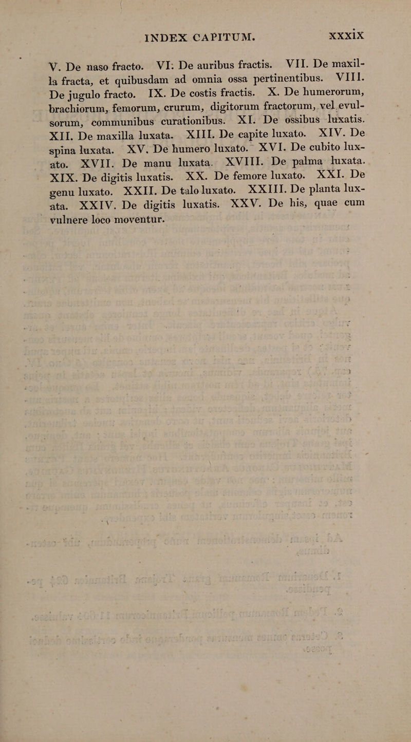 V. De naso fracto. VI: De auribus fractis. VII. De maxil- la fracta, et quibusdam ad omnia ossa pertinentibus. VIII. De jugulo fracto. IX. De costis fractis. X. De humerorum, brachiorum, femorum, crurum, digitorum fractorum, vel evul- sorum, communibus curationibus. XI. De ossibus luxatis. XII. De maxilla luxata. XIII. De capite luxato. XIV. De spinaluxata. XV. De humero luxato.- XVI. De cubito lux- ato. XVII. De manu luxata. XVIII. De palma luxata. XIX. De digitis luxatis. XX. De femore luxato. XXI. De genu luxato. XXII. De taloluxato. XXIII. De planta lux- ata. XXIV. De digitis luxatis.. XXV. De his, quae cum — vulnere loco moventur.