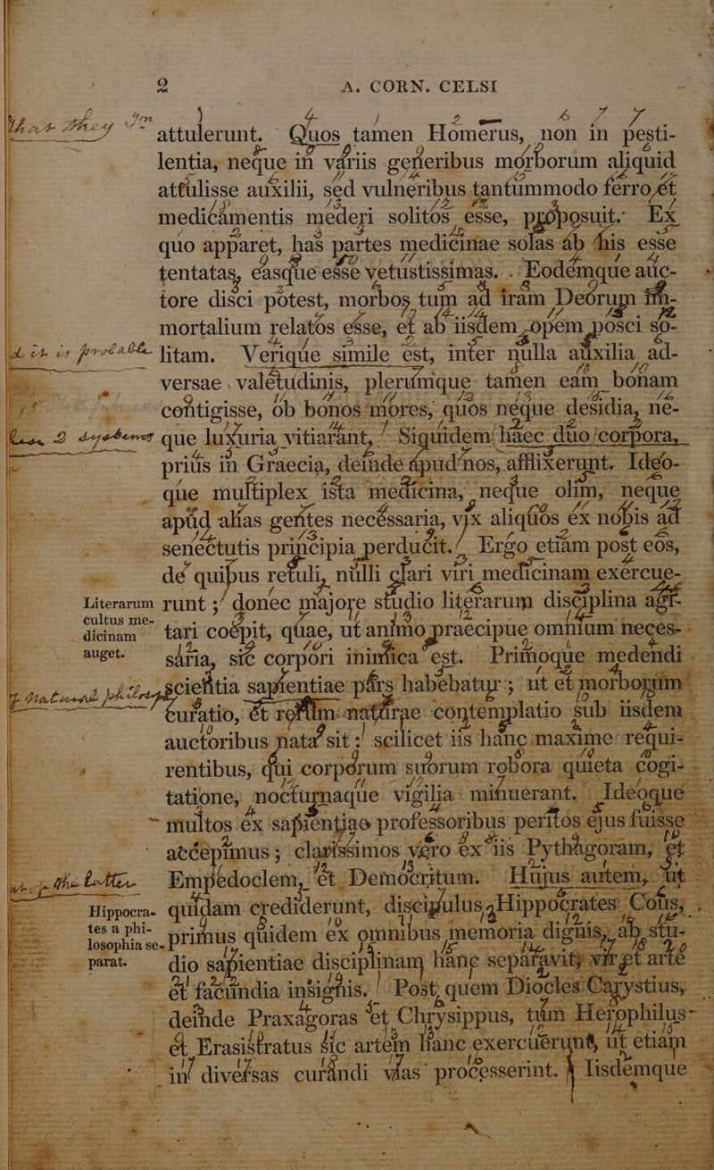 EN y  4- d vL / quss : h EC attulerunt, uos tamen Homerus, non in pesti- 1 lentia, neque in váriis. gefteribus m mor orum aliquid atfülisse auxilii, sed vulneribus fanfimmodo órro ét E medicámentis mederi solitos esse, pjo 'osuit.: RT quo apparet, has partes r mediéir PET sáb pj tentatas cisqiie esse vetüstissimas.. P -Eodémque atíc- E tore disci potest, morbos tu ad irám ;Deórug tf T | mortalium relatós es $se, ef oro -opem posci E: | et e s freti L4 ERU Verique simile 6st, duier BuHs s adixilia, s ed versae . vale tudinis, pleri Honc gisse, ób. bono bibet . que EE eis 3nedicina, meque. olim, neque 3 | apüd d alías getit tes necóssaria, 4 aliqfiós « éx nóbis ad 2 xx. P sencbutis priücipia. p erducit./. Ergo etiàm post eos, : : — de quibus re uli. nülli ari viri medicin xércue T E | Pusremudt runt ; donec niajore studio Titerarum disc Es euitus me ; 3 .. .édidnam tari CO pit, qt iae, ut tanhno] pipes omt num I 1. MaBete sária SIC corpori ini : fica est. riffioque b o4 da cie 1tia say entia 2 tet Íü ns E E&amp;. : àuctoribus pat 'sit : die o iis hane; W ox rentibus, dui. corpérum. suorum Tobo: : Heu noctup yt Tun vigila pup AAA E | Hie x crediderunt, z E us quidem ex D E Qmm — dio 82, ientiae nan h EE * ficündia tid i A p 5e] | deihde Praxagoras et Chrysippus, i .&amp; Erasitfratus lic artem lianc ex cu m ] a dives Sas. SNBE vhs pr ri