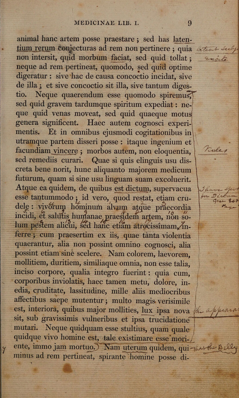 - MEDICINAE LIB. I. 0 animal hanc artem posse praestare; sed has laten- | - fium rerum Conjecturas ad rem non pertinere ; quia. 4&amp;7 4e non intersit, quid morbum faciat, sed quid tollat; ^ «4 | neque ad rem pertineat, quomodo, sed quid optime digeratur: sive'hac de causa concoctio incidat, sive de illa; et sive concoctio sit illa, sive tantum diges- tio. Neque quaerendum esse quomodo spiremus; sed quid gravem tardumque spiritum expediat: ne- que quid venas moveat, sed quid quaeque motu genera significent. Ilaec autem cognosci experi- mentis. Et in omnibus ejusmodi cogitationibus in|. - utramque partem disseri posse : itaque ingenium et facundiam vincere ; morbos autem, non eloquentia, sed remediis curari. Quae si quis elinguis usu dis- creta bene norit, hunc aliquanto majorem medicum futurum, quam si sine usu linguam suam excoluerit. Atque ea quidem, de quibus est dictum, supervacua esse tantummodo ; id vero, quod restat, etiam cru- dele: vivótum hóminum alwim atque praecordia incidi, &amp; sahifis hu anae, praesidem artem, nón so- —un stem alicui, d hanc etiàm átrócissimamyfn- |. ferre; cum praesertim ex iis, quae tànta violentia . quaerantur, alia non possint omnino cognosci, alia possint etiam sine scelere. Nam colorem, laevorem, mollitiem, duritiem, similiaque omnia, non esse talia, | inciso corpore, qualia integro fuerint: quia cum, | . 'corporibus inviolatis, haec tamen metu, dolore, in. | edia, cruditate, lassitudine, mille aliis mediocribus affectibus saepe mutentur ; multo magis verisimile est, interiora, quibus major mollities, lux ipsa nova 44 Sit, sub gravissimis vulneribus et ipsa trucidationé mutar. Neque quidquam esse stultius, quam quale- quidque vivo homine est,-tale existimare esse mori- ente, immo jam mortuo.) Nam uterum qui em, qui 4^ minus ad rem pertineat, spirante homine posse di- ee LI mio ee Ed cta yarn aie u.c SUME jede