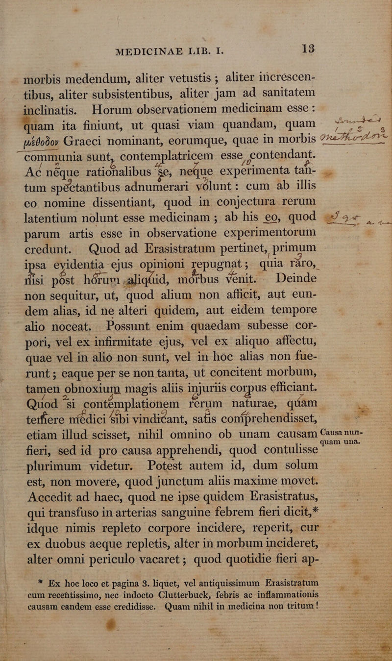 morbis medendum, aliter vetustis ; aliter increscen- tibus, aliter subsistentibus, aliter jam ad sanitatem | inclinatis. Horum observationem medicinam esse : uam ita finiunt, ut quasi viam quandam, quam 777777. t&amp;0o0oy Graeci nominant, eorumque, quae in morbis ?7«7 7L 71- e. xdi od Ln communia sunt, contemplatricem esse, contendant. Ac néque rationalibus 'se, neque experimenta tan- tum spectantibus adnumerari vólunt: cum ab illis eo nomine dissentiant, quod in conjectura rerum | latentium nolunt esse medicinam; ab his eo, quod 75 , ,. parum artis esse in observatione experimentorum 2 credunt. Quod ad Erasistratum pertinet, primum : ipsa evidentia ejus Op repugnat ; quia ráro, rlisi post hórum 4aliqüid, morbus venit. . Deinde non sequitur, ut, quod alium non afficit, aut eun- dem alias, id ne alteri quidem, aut eidem tempore alio noceat. Possunt enim quaedam subesse cor- 29 pori, vel ex infirmitate ejus, vel ex aliquo affectu, quae vel in alio non sunt, vel in hoc alias non fue- runt; eaque per se non tanta, ut concitent morbum, tamen obnoxium magis aliis injuriis corpus efficiant. Quod ^si contemplationem rerum naturae, qiam ins teiftere níédici Sibi vindicant, satis contprehendisset, ^. T etiam illud scisset, nihil omnino ob unam causam Ceusa nun- fieri, sed id pro causa apprehendi, quod contulisse punc dd plurimum videtur. Potest autem id, dum solum est, non movere, quod junctum aliis maxime movet. Accedit ad haec, quod ne ipse quidem Erasistratus, qui transfuso in arterias sanguine febrem fieri dicit,* idque nimis repleto corpore incidere, reperit, cur ex duobus aeque repletis, alter in morbum incideret, alter omni periculo vacaret; quod quotidie fieri ap-. x * Ex hoc loco et pagina 3. liquet, vel antiquissimum Erasistratum cum recefhtissimo, nec indocto Clutterbuck, febris ac inflammationis ÁS-— causam eandem esse credidisse. Quam nihil in medicina non tritum! a