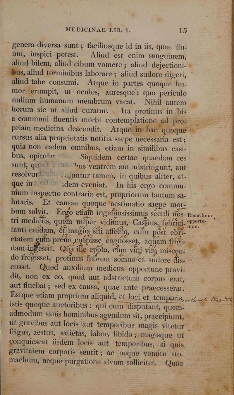 ' genera diversa sunt; faciliusque id in iis, quae flu- unt, inspici potest. Aliud est enim sanguinem, aliud bilem, aliud cibum vomere ; aliud dejectioni- 3Sus, aliud torminibus laborare ; aliud sudore digeri, - 3 aliud tabe consumi. Atque in partes quoque hu- mor erumpit, ut oculos, auresque: quo periculo nullum humanum membrum vacat. Nihil autem . . horum sic ut aliud curatur. — lta protinus in his x a communi fluentis morbi contemplatione ad pro- — — priam medicina descendit. Atque in- hac quoque ^ rursus alia proprietatis notitia saepe necessaria est; quia non eadem omnibus, etiam in similibus casi- ER bus, opithla* ^. Siquidem certae quaedam res * sunt, qu?^* : ^/i9 us-ventrem aut adstringunt, aut resolvur/^' - .ajuntur tamen, in quibus aliter, at- que in-.?/^'^ idem eveniat. In his ergo commu- nium inspectio contraria est, propriorum tantum sa- | lutaris. Et causae quoque aestimatio saepe mor- nd bum solvit. Ergo etiain ingeiliosissimus seculi HOS- penetium — — tri medicus, quém nuper vidifnus,- Cassius, febtici- e : prof dE Mio t P 4$ po p m tanti cuidam, ét magna srt affecto, cum post ebr- : oH etatem eu y pr A, Jco6pisse, cognosset, aquam fngi- ..— lui dam. iSessit. Quai ? epota, Cüm vini vim imiscen. , We* do fré&amp;isset, profinus febrem somno/et sudore dis- ^ cussit. Qued auxilium medicus opportune provi- dit, non ex eo, quod aut adstrictum corpus erat, aut fluebat; sed ex causa, quae ante praecesserat. Estque etiam proprium aliquid, et loci et te s