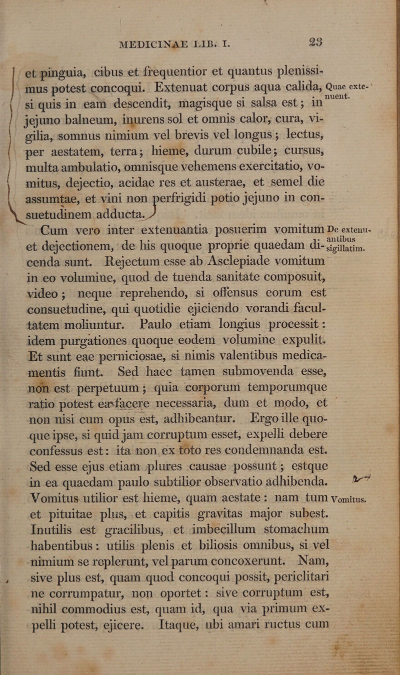 |r et pinguia, cibus et frequentior et quantus plenissi- | mus potest concoqui. Extenuat corpus aqua calida, Quae exte- | siquisin eam descendit, magisque si salsa est; in^ | jejuno balneum, inurens sol et omnis calor, cura, vi- gilia, somnus nimium vel brevis vel longus; lectus, | per aestatem, terra; hieme, durum cubile; cursus, ] multa ambulatio, omnisque vehemens exercitatio, vo- | mitus, dejectio, acidae res et austerae, et semel die assumtae, et vini non perfrigidi potio jejuno in con- suetudinem adducta. id | A Qum vero inter extenuantia posuerim vomitum De extenu- et dejectionem, de his quoque proprie quaedam di- a. cenda sunt. Rejectum esse ab Asclepiade vomitum: in eo volumiue, quod de tuenda sanitate composuit, video; neque reprehendo, si offensus eorum est consuetudine, qui quotidie ejiciendo vorandi facul- tatem moliuntur. Paulo etiam longius processit: idem purgationes quoque eodem volumine expulit. Et sunt eae perniciosae, si nimis valentibus medica- mentis fiunt. Sed haec tamen submovenda esse, non est perpetuum ; quia corporum temporumque ratio potest emfacere necessaria, dum et modo, et non nisi cum opus est, adhibeantur. Ergo ille quo- que ipse, si quid jam corruptum esset, expelli debere confessus est: ita non ex toto res condemnanda est. Sed esse ejus etiam .plures causae possunt; estque in ea quaedam paulo subtilior observatio adhibenda. ^ 677 Vomitus utilior est hieme, quam aestate: nam tum vomitus. et pituitae plus, et capitis gravitas major subest. Inutilis est gracilibus, et imbecillum stomachum habentibus: utilis plenis et biliosis omnibus, si vel nimium se replerunt, vel parum concoxerunt. Nam, , Sive plus est, quam quod concoqui possit, periclitari ne corrumpatur, non oportet: sive corruptum est, nihil commodius est, quam id, qua via primum ex- pelli potest, ejicere. Itaque, ubi amari ructus cum .