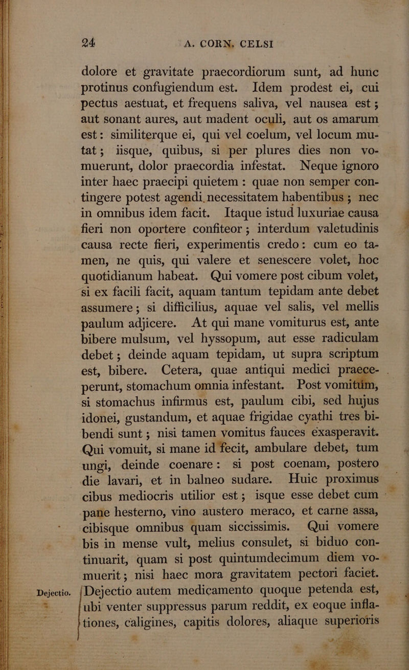 Dejectio. dolore et gravitate praecordiorum sunt, ad hunc protinus confugiendum est. Idem prodest ei, cui pectus aestuat, et frequens saliva, vel nausea est ; aut sonant aures, aut madent oculi, aut os amarum est: similiterque ei, qui vel coelum, vel locum mu- tat; iisque, quibus, si per plures dies non vo- muerunt, dolor praecordia infestat. Neque ignoro inter haec praecipi quietem : quae non semper con- tingere potest agendi. necessitatem habentibus ; nec in omnibus idem facit. Itaque istud luxuriae causa fieri non oportere confiteor ; interdum valetudinis causa recte fieri, experimentis credo: cum eo ta- men, ne quis, qui valere et senescere volet, hoc quotidianum habeat. Qui vomere post cibum volet, si ex facili facit, aquam tantum tepidam ante debet assumere; si difficilius, aquae vel salis, vel mellis paulum adjicere. At qui mane vomiturus est, ante bibere mulsum, vel hyssopum, aut esse radiculam debet; deinde aquam tepidam, ut supra scriptum perunt, stomachum omnia infestant. Post vomitüm, si stomachus infirmus est, paulum cibi, sed hujus idonei, gustandum, et aquae frigidae cyathi tres bi- bendi sunt ; nisi tamen vomitus fauces exasperavit. Qui vomuit, si mane id fecit, ambulare debet, tum ungi, deinde coenare: si post coenam, postero die lavari, et in balneo sudare. Huic proximus cibisque omnibus quam siccissimis. Qui vomere muerit; nisi haec mora gravitatem pectori faciet. Dejectio autem medicamento quoque petenda est, ubi venter suppressus parum reddit, ex eoque infla- tiones, caligines, capitis dolores, aliaque superioris - UEBER -. 