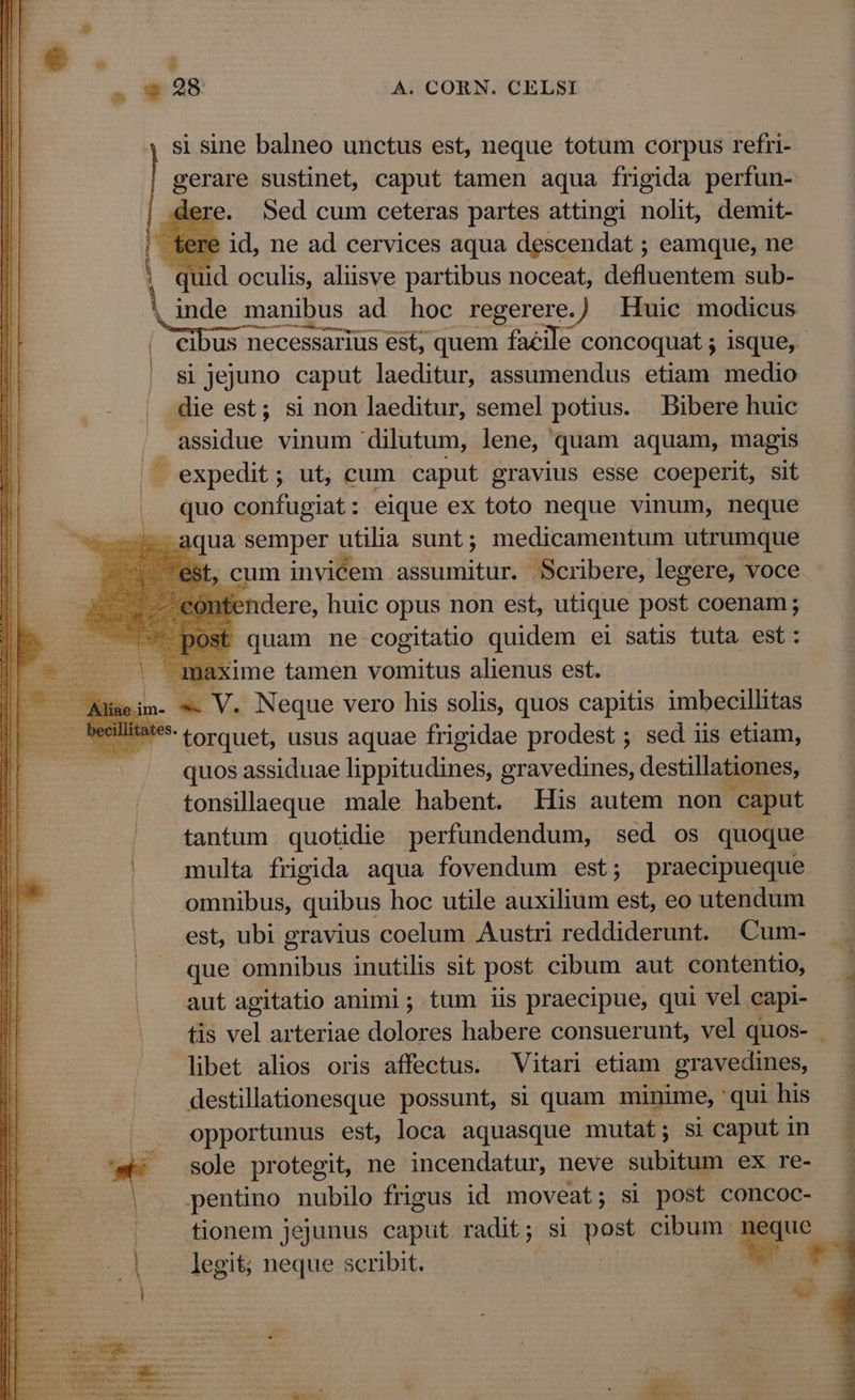 si sine balneo unctus est, neque totum corpus refri- gera sustinet, caput tamen aqua frigida perfun- € Sed cum ceteras partes attingi nolit, demit- : id, ne ad cervices aqua descendat ; eamque, ne id oculis, aliisve partibus noceat, defluentem sub- inde manibus. ad hoc regerere. ) Huic modicus 81 Jejuno caput laeditur, assumendus etiam medio -die est; si non laeditur, semel potius. Bibere huic assidue vinum dilutum, lene, quam aquam, magis . expedit ; ut, cum caput gravius esse coeperit, sit quo confugiat: eique ex toto neque vinum, neque aqua semper utilia sunt; medicamentum utrumque , cum invicem assumitur. Scribere, legere, voce ndere, huic opus non est, utique post coenam; quam ne cogitatio quidem ei satis tuta est: | ixime tamen vomitus alienus est. im- « V. Neque vero his solis, quos capitis imbecillitas **- torquet, usus aquae frigidae prodest ; sed iis etiam, quos assiduae lippitudines, gravedines, destillationes, tonsillaeque male habent. His autem non caput tantum quotidie perfundendum, sed os quoque multa frigida aqua fovendum est; praecipueque omnibus, quibus hoc utile auxilium est, eo utendum est, ubi gravius coelum Austri reddiderunt. Cum- que omnibus inutilis sit post cibum aut contentio, aut agitatio animi; tum iis praecipue, qui vel capi- libet alios oris affectus. Vitari etiam gravedines, destillationesque possunt, si quam minime, 'qui his |. opportunus est, loca aquasque mutat; si caput in '- sole protegit, ne incendatur, neve subitum ex re- | pentino nubilo frigus id moveat; si post concoc- p: | fionem jejunus caput radit; si post cibum: OW | legit; neque scribit. rx mirae Eni dilt -ROLXROR UC ME UU UU UEUCTUTUGUENEPE E UTE [1295352 i» s ' ; a) T  rr : E  PUEURIT Lact een diri dia Pu