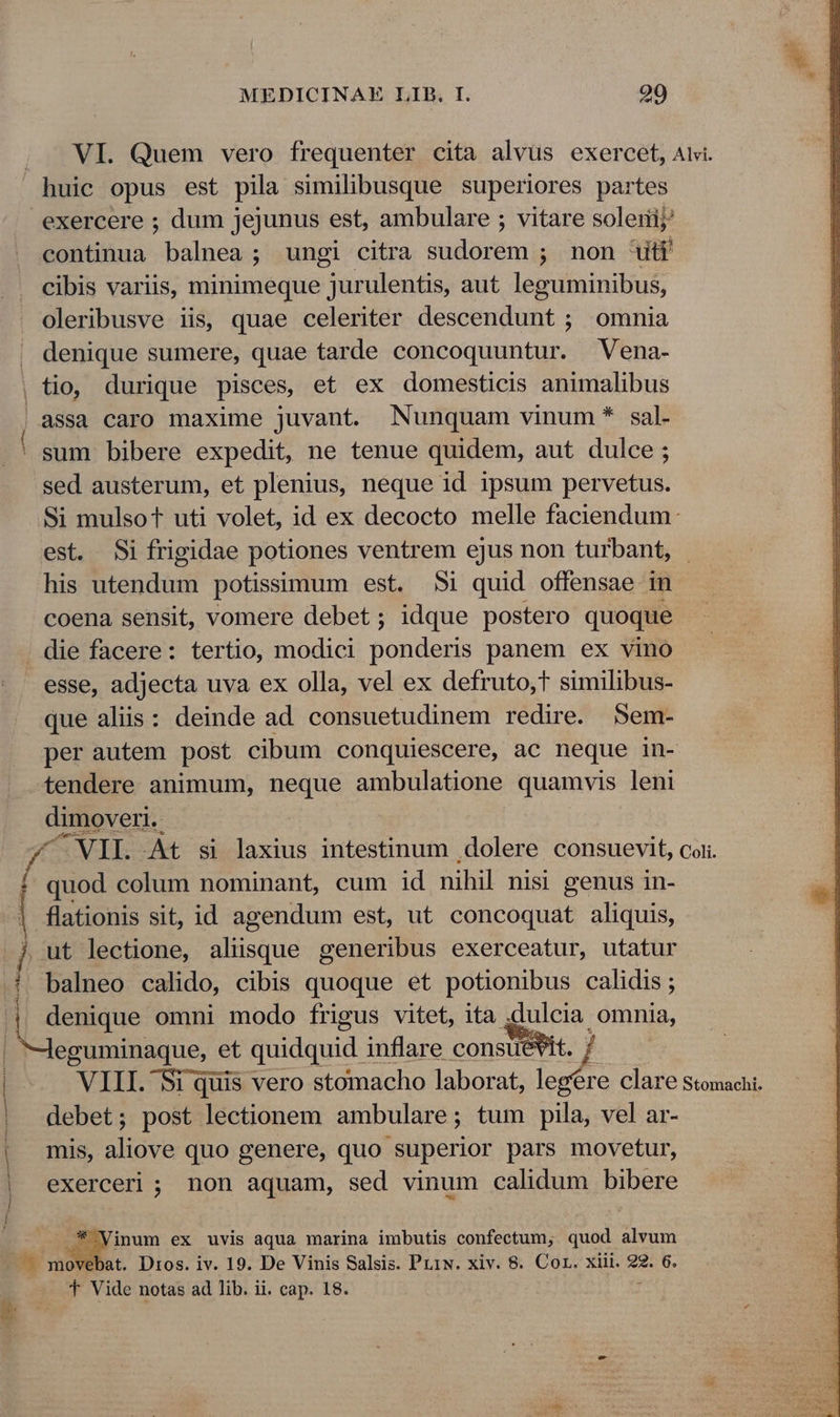 VI. Quem vero frequenter cita alvüs exercet, Alv. huic opus est pila similibusque superiores partes exercere ; dum jejunus est, ambulare ; vitare solerij continua balnea; ungi citra sudorem ; non Uti cibis variis, minimeque jurulentis, aut leguminibus, oleribusve iis, quae celeriter descendunt ; omnia . denique sumere, quae tarde concoquuntur. Vena- , tio, durique pisces, et ex domesticis animalibus assa caro maxime juvant. Nunquam vinum * sal- ' sum bibere expedit, ne tenue quidem, aut dulce; sed austerum, et plenius, neque id ipsum pervetus. Si mulsot uti volet, id ex decocto melle faciendum: est. Si frigidae potiones ventrem ejus non turbant, - his E oodud potissimum est. 5i quid offensae in coena sensit, vomere debet; idque postero quoque . die facere: tertio, modici ponds panem ex vino esse, adjecta uva ex olla, vel ex defruto,t similibus- que aliis: deinde ad. consuetudinem redire. Sem- per autem post cibum conquiescere, ac neque in- tendere animum, neque ambulatione quamvis leni dimoveri.. ^VIL. At si laxius intestinum dolere consuevit, coii [ s colum nominant, cum id nihil nisi genus in- flationis sit, id agendum est, ut concoquat aliquis, j ut lectione, aliüsque generibus exerceatur, utatur | balneo calido, cibis quoque et potionibus calidis ; | denique omni modo frigus vitet, ita .dulcia omnia, | Jeguminaque, et quidquid inflare constet. | | | VIII. Si quis vero stomacho laborat, n clare Stomachi debet; post D aiónen ambulare; tum pila, vel ar- mis, aliove quo genere, quo superior pars movetur, exerceri ; non aquam, sed vinum calidum bibere id Ed inum ex uvis aqua marina imbutis confectum; quod alvum .—. mo bat. Dros. iv. 19. De Vinis Salsis. Priw. xiv. 8. Cor. xiii. 92. 6. T Vide notas ad lib. ii. cap. 18. j