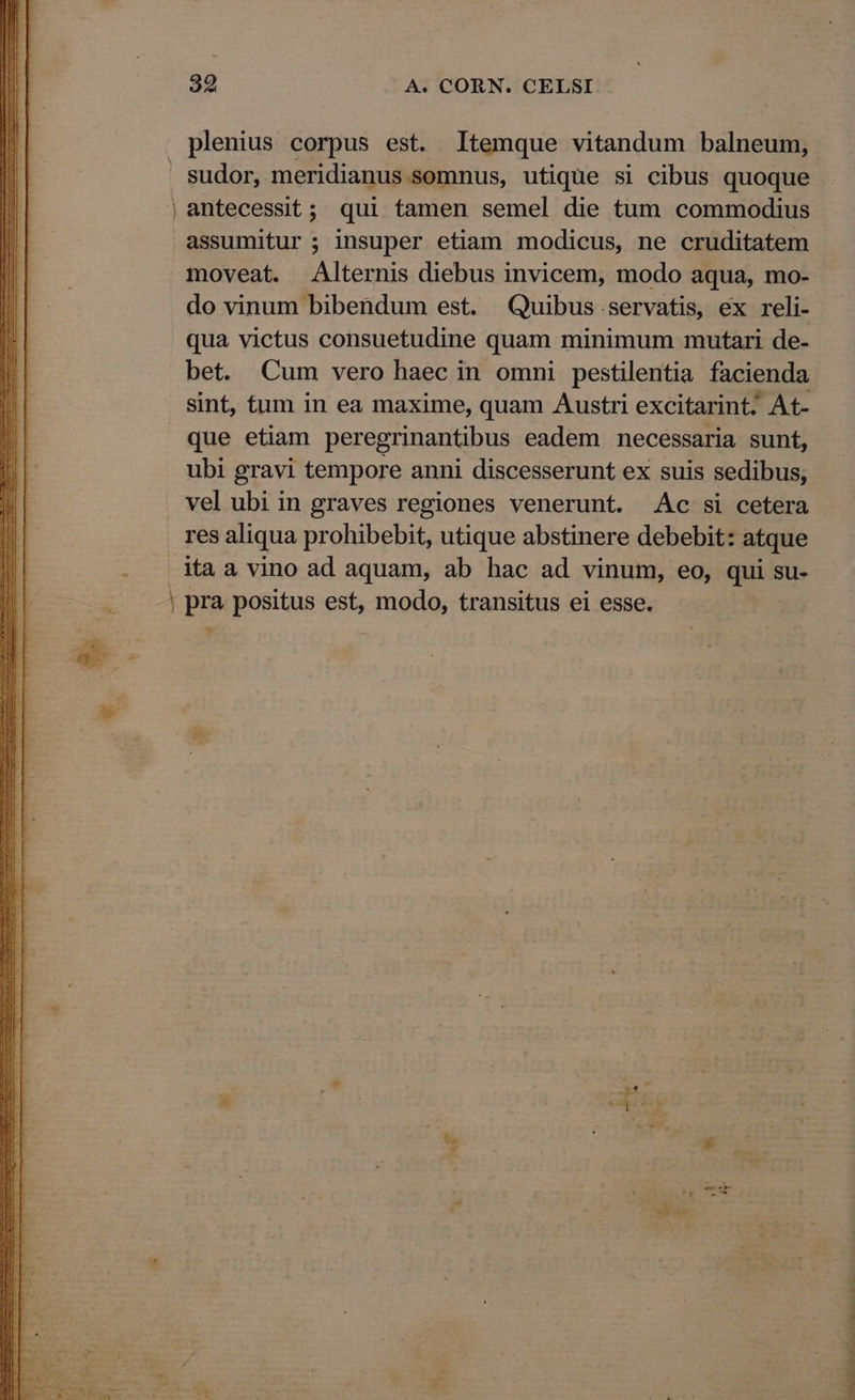 sudor, meridianus somnus, utique si cibus quoque antecessit; qui tamen semel die tum commodius moveat. Alternis diebus invicem, modo aqua, mo- do vinum bibendum est. Quibus servatis, ex reli- qua victus consuetudine quam minimum mutari de- bet. Cum vero haec in omni pestilentia facienda sint, tum in ea maxime, quam Austri excitarint; At- que etiam peregrinantibus eadem necessaria sunt, ubi gravi tempore anni discesserunt ex suis sedibus, vel ubi in graves regiones venerunt. Ac si cetera res aliqua prohibebit, utique abstinere debebit: atque va, CONUM uar MS SEN