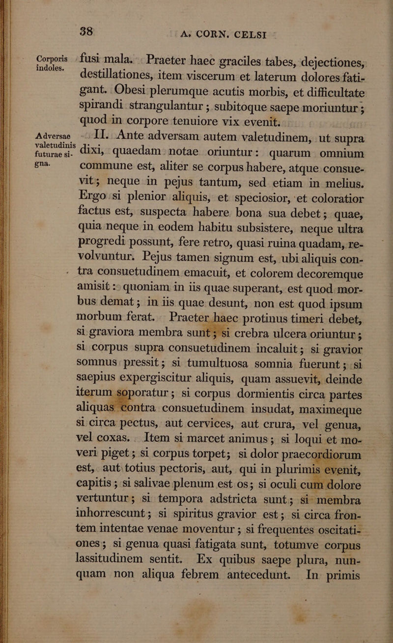 Corporis fusi mala. - Praeter haec graciles tabes, dejectiones, ' destillationes, item viscerum et laterum dolores fati- gant. Obesi plerumque acutis morbis, et difficultate spirandi strangulantur ; subitoque saepe moriuntur 5 quod.in corpore tenuiore vix evenit. - | Advemae - Il. Ante adversam autem valetudinem, ut supra valetudinis 3:..: : F : futuraesi. diXl quaedam. notae oriuntur: quarum omnium gna. commune est, aliter se corpus habere, atque consue- vit; neque in pejus tantum, sed etiam in melius. Ergo.si plenior aliquis, et speciosior, 'et coloratior factus est, suspecta habere bona sua debet; quae, quia neque in eodem habitu subsistere, neque ultra progredi possunt, fere retro, quasi ruina quadam, re- volvuntur. Pejus tamen signum est, ubi aliquis con- tra consuetudinem emacuit, et colorem decoremque amisit :- quoniam in iis quae superant, est quod.-mor- bus demat; in iis quae desunt, non est quod ipsum morbum ferat. .. Praeter haec protinus timeri debet, si graviora membra sunt ; si crebra ulcera oriuntur ; si corpus supra consuetudinem incaluit; si gravior somnus: pressit; si tumultuosa somnia. fuerunt ; si saepius expergiscitur aliquis, quam assuevit, deinde iterum soporatur; si corpus dormientis circa partes S Contra consuetudinem insudat, maximeque Si. circa pectus, aut cervices, aut crura, vel genua, vel coxas.. ltem si marcet animus ; si loqui et mo- vertuntur; si tempora adstricta sunt; si membra inhorrescunt; si spiritus gravior est; si circa fron- Ones; si genua quasi fatigata sunt, totumve corpus lassitudinem sentit. Ex quibus saepe plura, nun- quam non aliqua febrem antecedunt. In. primis TDMTUMRNESTS