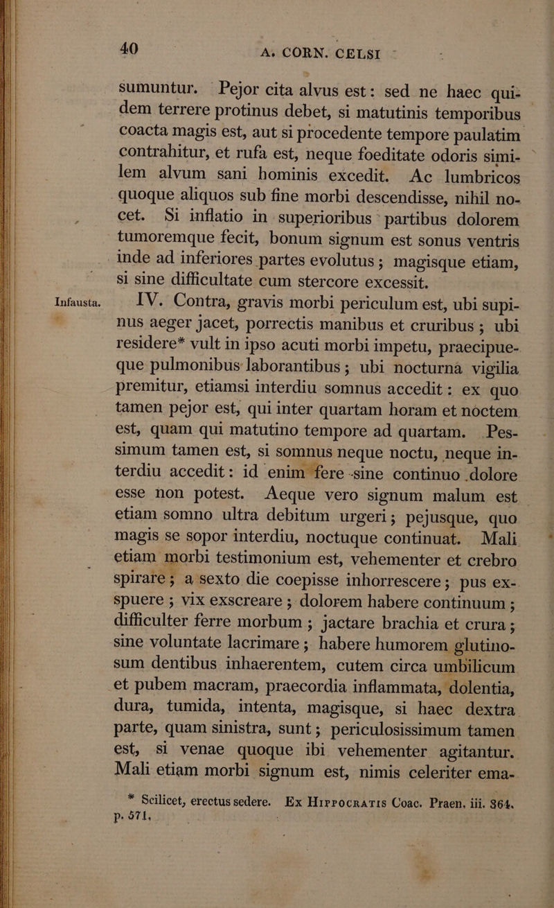 Infausta. e 40 A. CORN. CELSI sumuntur. Pejor cita alvus est: sed ne haec qui- contrahitur, et rufa est, neque foeditate odoris simi- lem alvum sani hominis excedit. Ac lumbricos cet. 51 inflatio in superioribus ' partibus dolorem tumoremque fecit, bonum signum est sonus ventris si sine difficultate cum stercore excessit. IV. Contra, gravis morbi periculum est, ubi Supi- nus aeger jacet, porrectis manibus et cruribus ; ubi residere* vult in ipso acuti morbi impetu, praecipue- que pulmonibus laborantibus ; ubi nocturna vigilia premitur, etiamsi interdiu somnus accedit: ex quo tamen pejor est, qui inter quartam horam et nóctem est, quam qui matutino tempore ad quartam. Pes- simum tamen est, si somnus neque noctu, neque in- terdiu accedit: id enim fere-sine continuo dolore b3 etiam somno ultra debitum urgeri; pejusque, quo magis se sopor interdiu, noctuque continuat. Mali etiam morbi testimonium est, vehementer et crebro spirare; a sexto die coepisse inhorrescere; pus ex- spuere ; vix exscreare ; dolorem habere continuum ; difficulter ferre morbum ; jactare brachia et crura ; sine voluntate lacrimare ;; habere humorem glutino- sum dentibus inhaerentem, cutem circa umbilicum parte, quam sinistra, sunt; periculosissimum tamen est, si venae quoque ibi vehementer agitantur. Mali etiam morbi. signum est, nimis celeriter ema- * Scilicet, erectussedere. Ex Hirrocnar:s Coac. Praen. iii. 364. P. otl ;