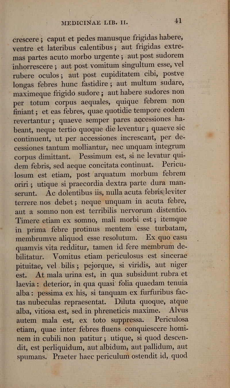 crescere ; caput et pedes manusque frigidas habere, ventre et lateribus calentibus; aut frigidas extre- mas partes acuto morbo urgente ; aut post sudorem inhorrescere ; aut post vomitum singultum esse, vel rubere oculos; aut post cupiditatem cibi, postve longas febres hunc fastidire; aut multum sudare, maximeque frigido sudore; aut habere sudores non per totum corpus aequales, quique febrem non finiant; et eas febres, quae quotidie tempore eodem revertantur; quaeve semper pares accessiones ha- beant, neque tertio quoque die leventur ; quaeve sic continuent, ut per accessiones increscant, per de- cessiones tantum molliantur, nec unquam integrum corpus dimittant. Pessimum est, si ne levatur qui- dem febris, sed aeque concitata continuat. Pericu- losum est etiam, post arquatum morbum febrem oriri; utique si praecordia dextra parte dura man- serunt. Ac dolentibus iis, nulla acuta febris;leviter terrere nos debet; neque unquam in acuta febre, aut a somno non est terribilis nervorum distentio. 'Timere etiam ex somno, mali morbi est; itemque in prima febre protinus mentem esse turbatam, membrumve aliquod. esse resolutum. | Ex quo casu quamvis vita redditur, tamen id fere membrum de- bilitatur. Vomitus etiam periculosus est sincerae pituitae, vel bilis; pejorque, si viridis, aut niger est. At mala urina est, in qua subsidunt rubra et laevia: deterior, in qua quasi folia quaedam tenuia alba: pessima ex his, si tanquam ex furfuribus fac- tas nubeculas repraesentat. Diluta quoque, atque alba, vitiosa est, sed in phreneticis maxime. — Alvus autem mala est, ex toto suppressa. Periculosa etiam, quae inter febres fluens conquiescere homi- nem in cubili non patitur; utique, si quod descen- dit, est perliquidum, aut albidum, aut pallidum, aut spumans. Praeter haec periculum ostendit id, quod