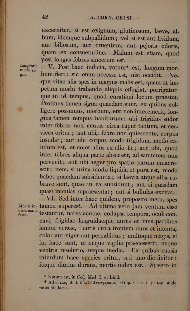 excernitur, si est exiguum, .glutinosum, laeve, al. bum, idemque subpallidum ; vel si est aut lividum; aut biliosum, aut cruentum, aut pejoris odoris; quam ex consuetudine. Malum est etiam, dE post longas febres sincerum est. | Lois . V. Post haec indicia, votum* est, longum. mor- gna. bum fieri: sic enim necesse est, nisi occidit. Ne- que vitae alia spes in magnis malis est, quam ut im- petum morbi trahendo aliquis effugiat, porrigatur- que in id tempus, quod. curationi locum. praestet. Protinus tamen signa quaedam sunt, ex quibus col- * ligere possumus, morbum, etsi non interemerit, lon- gius tamen tempus habiturum: ubi frigidus sudor inter febres non acutas circa caput tantum, et cer- vices oritur ; aut ubi, febre non quiescente, corpus insudat; aut ubi corpus modo frigidum, modo ca- lidum bsc et color alius ex alio fit; aut.ubi, quod inter febres aliqua. parte abscessit, d sanitatem non pervenit; aut ubi aeger pro spatio parum emacre- scit: item, si urina modo liquida et pura est, modo habet quaedam subsidentia ; si laevia atque alba ru- brave sunt, quae in ea subsidunt; aut si quasdam quasi miculas repraesentat; aut si bullulas excitat. .VI.. Sed inter haec quidem, proposito metu, spes Mortis in- famen superest. . Ad ultima vero jam ventum esse fs. - testantur, nares acutae, collapsa tempora, oculi con- cavi, frigidae languidaeque aures et imis.partibus leniter versae,t. cutis circa frontem dura et intenta, color aut niger aut perpallidus ; multoque magis, si ita haec sunt, ut neque vigilia praecesserit, neque ventris resolutio, neque inedia. Ex quibus causis interdum haec species oritur, sed uno die finitur : itaque diutius durans, mortis index est. Si vero in * Notum est, in Cod, Med. I. et Lind. a totus hic locus. -