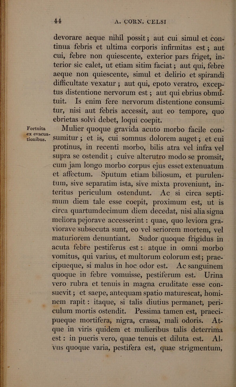 Fortuita ex evacua- tionibus. 44 À., CORN. CELSI devorare aeque nihil possit; aut cui simul et con- tinua febris et ultima corporis infirmitas est; aut cui, febre non quiescente, exterior pars friget, in- terior sic calet, ut etiam sitim faciat; aut qui, febre aeque non quiescente, simul et delirio et spirandi difficultate vexatur ; aut qui, epoto veratro, excep- tus distentione nervorum est; aut qui ebrius obmu- tuit. Is enim fere nervorum distentione consumi- tur, nisi aut febris accessit, aut eo tempore, quo ebrietas solvi debet, loqui coepit. Mulier quoque gravida acuto morbo facile con- sumitur; et is, cui somnus dolorem auget; et cui protinus, in recenti morbo, bilis atra vel infra vel supra se ostendit ; cuive alterutro modo se promsit, cum jam longo morbo corpus ejus esset extenuatum et affectum. | Sputum etiam biliosum, et purulen- tum, sive separatim ista, sive mixta proveniunt, in- teritus periculum ostendunt. Ac si circa septi- mum diem tale esse coepit, proximum est, ut is circa quartumdecimum diem decedat, nisi alia signa meliora pejorave accesserint : quae, quo leviora gra- viorave subsecuta sunt, eo vel seriorem mortem, vel maturiorem denuntiant. Sudor quoque frigidus in acuta febre pestiferus est: atque in omni morbo vomitus, qui varius, et multorum colorum est; prae- cipueque, si malus in hoc odor est. Ac sanguinem quoque in febre vomuisse, pestiferum est. Urina vero rubra et tenuis in magna cruditate esse con- suevit; et saepe, antequam spatio maturescat, homi- nem rapit: itaque, si talis diutius permanet, peri- culum mortis ostendit. Pessima tamen est, praeci- pueque mortifera, nigra, crassa, mali odoris. At- que in viris quidem et mulieribus talis deterrima est: in pueris vero, quae tenuis et diluta est. Al- vus quoque varia, pestifera est, quae strigmentum,