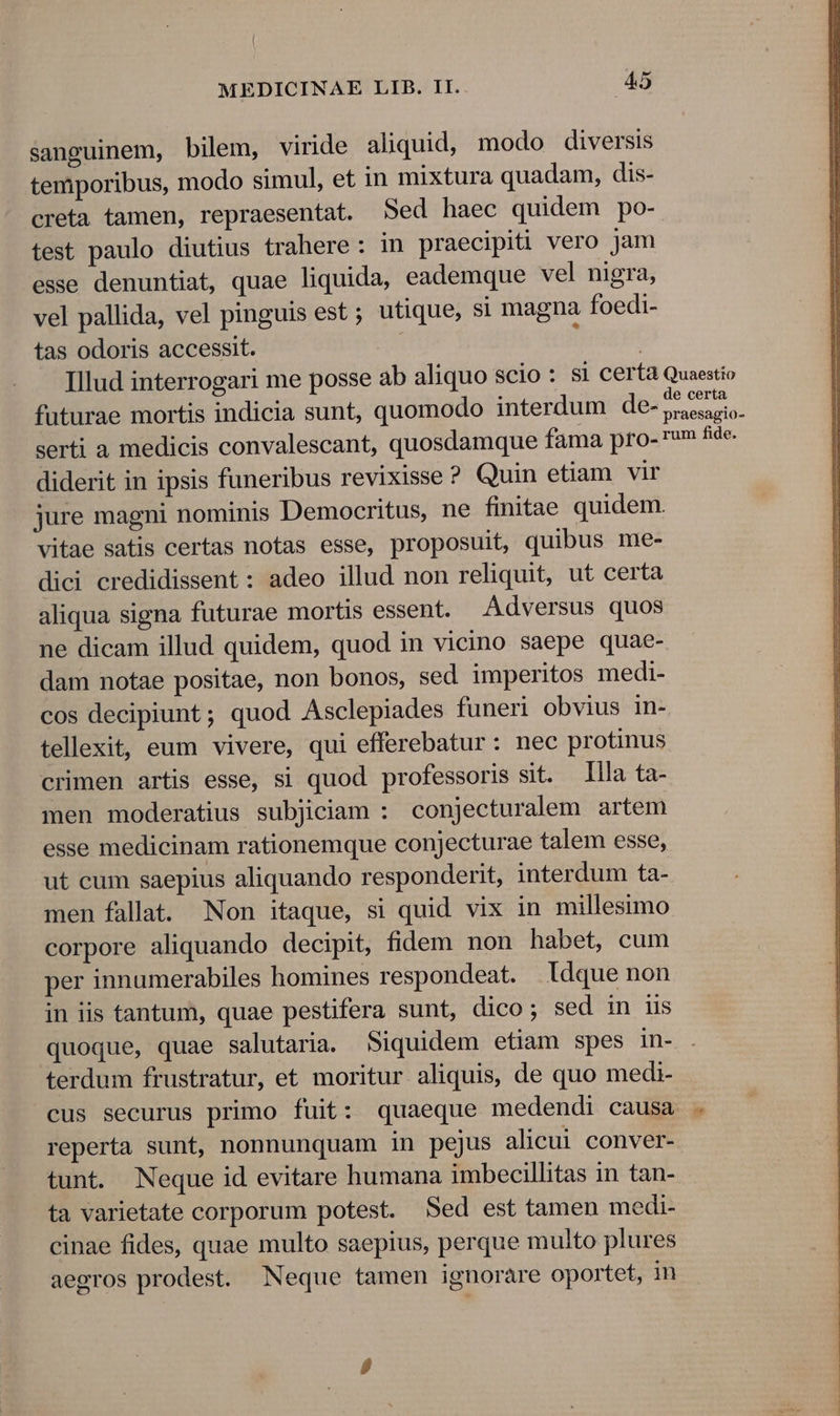 sanguinem, bilem, viride aliquid, modo diversis temporibus, modo simul, et in mixtura quadam, dis- creta tamen, repraesentat. Sed haec quidem po- test paulo diutius trahere: in praecipiti vero jam esse denuntiat, quae liquida, eademque vel nigra, vel pallida, vel pinguis est ; utique, si magna foedi- tas odoris accessit. Illud interrogari me posse ab aliquo scio : Si certa Quaestio futurae mortis indicia sunt, quomodo interdum de- AR e serti a medicis convalescant, quosdamque fama pro- rum fide. diderit in ipsis funeribus revixisse ? Quin etiam vir jure magni nominis Democritus, ne finitae quidem. vitae satis certas notas esse, proposuit, quibus me- dici credidissent : adeo illud non reliquit, ut certa aliqua signa futurae mortis essent. Adversus quos ne dicam illud quidem, quod in vicino saepe quae- dam notae positae, non bonos, sed imperitos medi- cos decipiunt; quod Asclepiades funeri obvius in- tellexit, eum vivere, qui efferebatur: nec protinus crimen artis esse, si quod professoris sit. lla ta- men moderatius subjiciam : conjecturalem artem esse medicinam rationemque conjecturae talem esse, ut cum saepius aliquando responderit, interdum ta- men fallat. Non itaque, si quid vix in millesimo corpore aliquando decipit, fidem non habet, cum per innumerabiles homines respondeat. Idque non in iis tantum, quae pestifera sunt, dico; sed in iis quoque, quae salutaria. Siquidem etiam spes in- terdum frustratur, et moritur aliquis, de quo medi- cus securus primo fuit: quaeque medendi causa . reperta sunt, nonnunquam in pejus alicui conver- tunt. Neque id evitare humana imbecillitas in tan- ta varietate corporum potest. Sed est tamen medi- cinae fides, quae multo saepius, perque multo plures aegros prodest. Neque tamen ignorare oportet, in