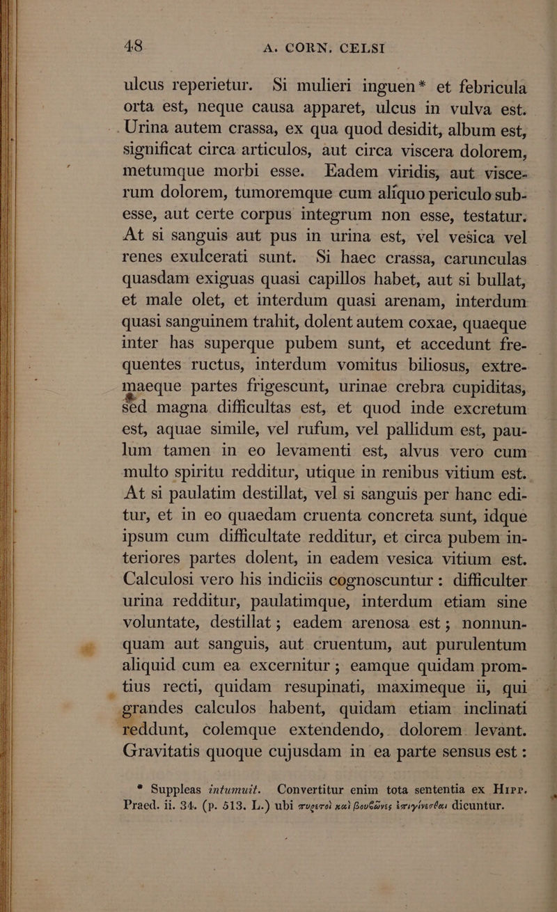 ulcus reperietur. Si mulieri inguen* et febricula orta est, neque causa apparet, ulcus in vulva est. .. Urina autem crassa, ex qua quod desidit, album est, significat circa articulos, aut circa viscera dolorem, metumque morbi esse. Eadem viridis, aut visce- rum dolorem, tumoremque cum aliquo periculo sub- esse, aut certe corpus integrum non esse, testatur. At si sanguis aut pus in urina est, vel vesica vel quasdam exiguas quasi capillos habet, aut si bullat, et male olet, et interdum quasi arenam, interdum quasi sanguinem trahit, dolent autem coxae, quaeque inter has superque pubem sunt, et accedunt fre- quentes ructus, interdum vomitus biliosus, extre- maeque partes frigescunt, urinae crebra cupiditas, sed magna difficultas est, et quod inde excretum est, aquae simile, vel rufum, vel pallidum est, pau- multo spiritu redditur, utique in renibus vitium est. At si paulatim destillat, vel si sanguis per hanc edi- tur, et in eo quaedam cruenta concreta sunt, idque ipsum cum difficultate redditur, et circa pubem in- teriores partes dolent, in eadem vesica vitium est. urina redditur, paulatimque, interdum etiam sine voluntate, destillat ; eadem arenosa est; nonnun- quam aut sanguis, aut cruentum, aut purulentum aliquid cum ea excernitur; eamque quidam prom- grandes calculos habent, quidam etiam inclinati reddunt, colemque extendendo,. dolorem. levant. Gravitatis quoque cujusdam in ea parte sensus est : * Suppleas znfumuit. Convertitur enim tota sententia ex Hirr. Praed. ii. 34. (p. 513. L.) ubi eveerel xi BovGaivss brvyivertes dicuntur. LA 44