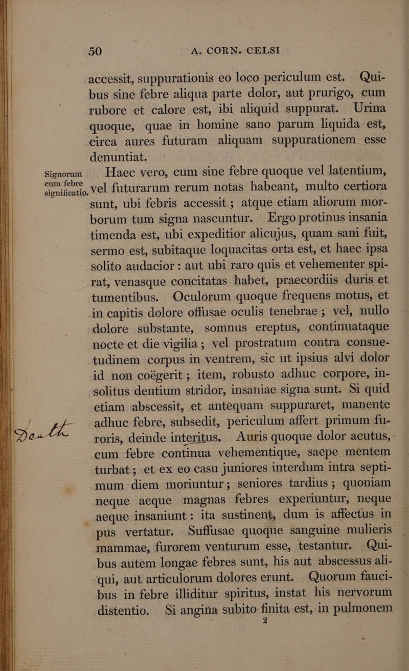 Signorum cum febre significatio. 50 A. CORN. CELSI accessit, suppurationis eo loco periculum est. Qui- bus sine febre aliqua parte dolor, aut prurigo, cum rubore et calore est, ibi aliquid suppurat. Urina quoque, quae in homine sano parum liquida est, circa aures futuram aliquam suppurationem esse denuntiat. | Haec vero, cum sine febre quoque vel latentium, vel futurarum rerum notas habeant, multo certiora sunt, ubi febris accessit ; atque etiam aliorum mor- borum tum signa nascuntur. Ergo protinus insania timenda est, ubi expeditior alicujus, quam sani fuit, sermo est, subitaque loquacitas orta est, et haec ipsa solito audacior : aut ubi raro quis et vehementer spi- rat, venasque concitatas habet, praecordiis duris et tumentibus. Oculorum quoque frequens motus, et in capitis dolore offusae oculis tenebrae ; vel, nullo dolore substante, somnus ereptus, continuataque nocte et die vigilia; vel prostratum contra consue- tudinem corpus in ventrem, sic ut ipsius alvi dolor id non co&amp;gerit ; item, robusto adhuc corpore, in- solitus dentium stridor, insaniae signa sunt. 5i quid etiam abscessit, et antequam suppuraret, manente adhuc febre, subsedit, periculum affert primum fu- roris, deinde interitus. Auris quoque dolor acutus, - cum febre continua vehementique, saepe mentem turbat; et ex eo casu juniores interdum intra septi- mum diem moriuntur; seniores tardius ; quoniam neque aeque magnas febres experiuntur, neque pus vertatur. Suffusae quoque sanguine mulieris . mammae, furorem venturum esse, testantur. Qui- bus autem longae febres sunt, his aut abscessus ali- qui, aut articulorum dolores erunt. Quorum fauci- bus in febre illiditur spiritus, instat his nervorum distentio. Si angina subito fipita est, in pulmonem