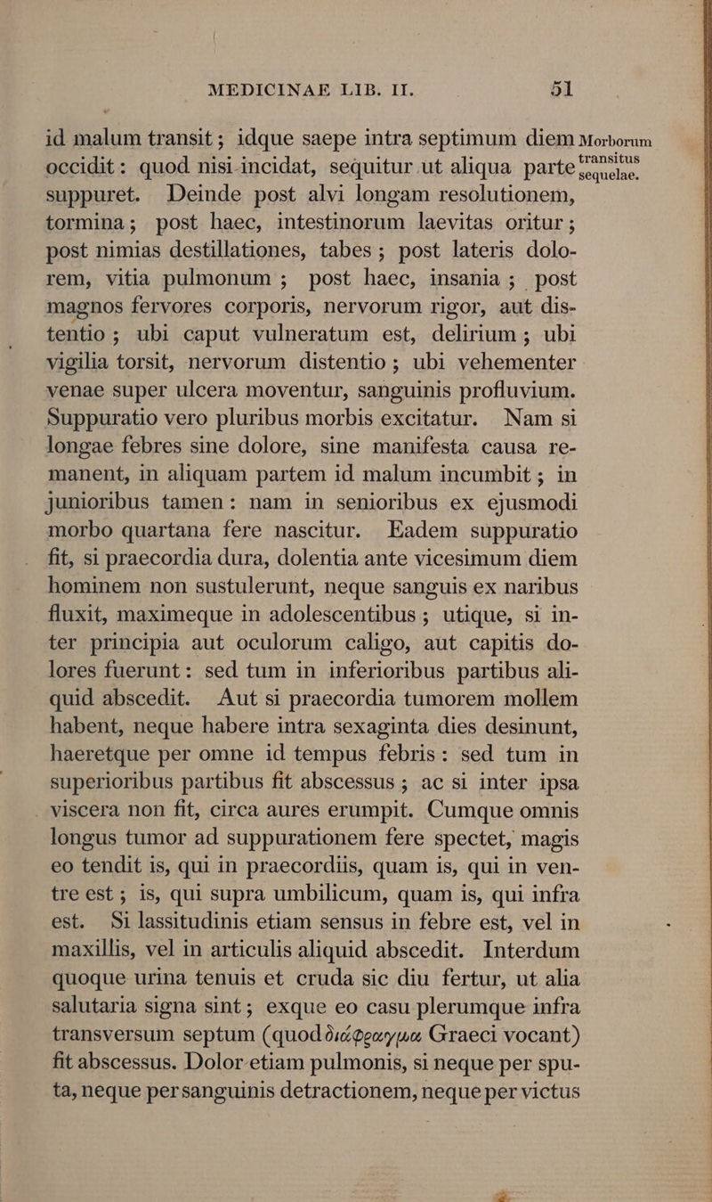 id malum transit ; idque saepe intra septimum diem Morborum occidit: quod nisi-incidat, sequitur.ut aliqua partezdse. suppuret. Deinde post alvi longam resolutionem, tormina; post haec, intestinorum laevitas oritur; post nimias destillationes, tabes; post lateris dolo- rem, vitia pulmonum ; post haec, insania ; post magnos fervores corporis, nervorum rigor, aut dis- tentio ; ubi caput vulneratum est, delirium ; ubi vigilia torsit, nervorum distentio ; ubi vehementer venae super ulcera moventur, sanguinis profluvium. Suppuratio vero pluribus morbis excitatur. Nam si longae febres sine dolore, sine manifesta causa re- manent, in aliquam partem id malum incumbit ; in junioribus tamen: nam in senioribus ex ejusmodi morbo quartana fere nascitur. Eadem suppuratio fit, si praecordia dura, dolentia ante vicesimum diem hominem non sustulerunt, neque sanguis ex naribus fluxit, maximeque in adolescentibus ; utique, si in- ter principia aut oculorum caligo, aut capitis do- lores fuerunt: sed tum in inferioribus partibus ali- quid abscedit. Aut si praecordia tumorem mollem habent, neque habere intra sexaginta dies desinunt, haeretque per omne id tempus febris: sed tum in superioribus partibus fit abscessus ; ac si inter ipsa . viscera non fit, circa aures erumpit. Cumque omnis longus tumor ad suppurationem fere spectet, magis eo tendit is, qui in praecordiis, quam is, qui in ven- tre est ; is, qui supra umbilicum, quam is, qui infra est. 5ilassitudinis etiam sensus in febre est, vel in . maxillis, vel in articulis aliquid abscedit. Interdum quoque urina tenuis et cruda sic diu fertur, ut alia salutaria signa sint; exque eo casu plerumque infra transversum septum (quod ói&amp;geoy,uo Graeci vocant) fit abscessus. Dolor-etiam pulmonis, si neque per spu- ta, neque persanguinis detractionem, neque per victus