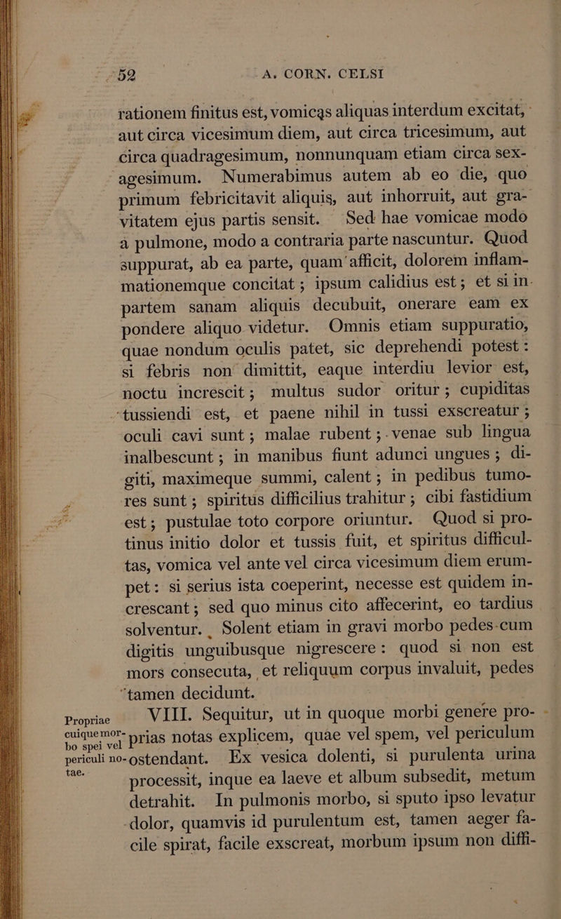 tO -- ^ A. CORN. CELSI rationem finitus est, vomicas aliquas interdum excitat, ' aut circa vicesimum diem, aut circa tricesimum, aut Circa quadragesimum, nonnunquam etiam circa sex- agesimum. Numerabimus autem ab eo die, quo primum febricitavit aliquis, aut inhorruit, aut gra- vitatem ejus partis sensit. — Sed hae vomicae modo à pulmone, modo a contraria parte nascuntur. Quod suppurat, ab ea parte, quam afficit, dolorem inflam- mationemque concitat; ipsum calidius est; et si in. partem sanam aliquis decubuit, onerare eam ex pondere aliquo videtur. Omnis etiam suppuratio, quae nondum oculis patet, sic deprehendi potest : si febris non dimittit, eaque interdiu levior est, noctu increscit; multus sudor oritur; cupiditas —tussiendi est, et paene nihil in tussi exscreatur ; oculi cavi sunt ; malae rubent ;.venae sub lingua inalbescunt ; in manibus fiunt adunci ungues ; di- giti, maximeque summi, calent ; in pedibus tumo- 4 res sunt ; spiritus difficilius trahitur; cibi fastidium. est; pustulae toto corpore oriuntur. Quod si pro- tinus initio dolor et tussis fuit, et spiritus difficul- tas, vomica vel ante vel circa vicesimum diem erum- pet: si serius ista coeperint, necesse est quidem in- crescant; sed quo minus cito affecerint, eo tardius solventur. Solent etiam in gravi morbo pedes-cum digitis unguibusque nigrescere : quod si non est mors consecuta, et reliquum corpus invaluit, pedes tamen decidunt. Pinar VIII. Sequitur, ut in quoque morbi genere pro- ULM prias notas explicem, quae vel spem, vel periculum periculi no-ostendant. Ex vesica dolenti, si purulenta urina ie processit, inque ea laeve et album subsedit, metum detrahit. In pulmonis morbo, si sputo ipso levatur dolor, quamvis id purulentum est, tamen aeger fa- cile spirat, facile exscreat, morbum ipsum non diffi-