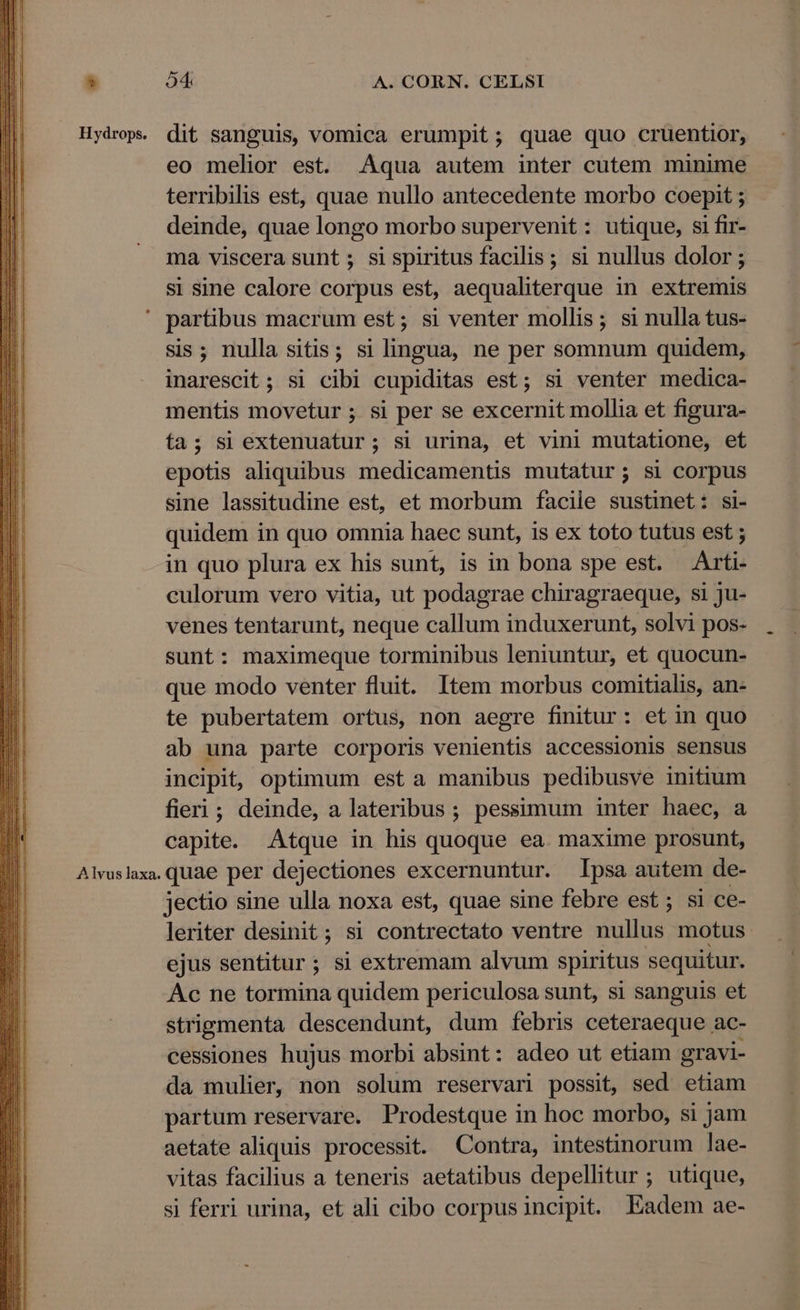 Avus laxa. dit sanguis, vomica erumpit; quae quo cruentior, eo melior est. Aqua autem inter cutem minime terribilis est, quae nullo antecedente morbo coepit ; deinde, quae longo morbo supervenit: utique, si fir- ma viscera sunt; sispiritus facilis; si nullus dolor; si sine calore corpus est, aequaliterque in extremis partibus macrum est; si venter mollis; si nulla tus- sis; nulla sitis; si lingua, ne per somnum quidem, inarescit ; si cibi cupiditas est; si venter medica- mentis movetur ; si per se excernit mollia et figura- epotis aliquibus medicamentis mutatur; si corpus sine lassitudine est, et morbum faciie sustinet: si- quidem in quo omnia haec sunt, is ex toto tutus est ; in quo plura ex his sunt, is in bona spe est. Arti- culorum vero vitia, ut podagrae chiragraeque, si ju- venes tentarunt, neque callum induxerunt, solvi pos- sunt: maximeque torminibus leniuntur, et quocun- que modo venter fluit. Item morbus comitialis, an- te pubertatem ortus, non aegre finitur: et in quo ab una parte corporis venientis accessionis sensus incipit, optimum est a manibus pedibusve initium fieri; deinde, a lateribus ; pessimum inter haec, a capite. Atque in his quoque ea. maxime prosunt, quae per dejectiones excernuntur. psa autem de- jectio sine ulla noxa est, quae sine febre est ; si ce- leriter desinit; si contrectato ventre nullus motus ejus sentitur; si extremam alvum spiritus sequitur. Ac ne tormina quidem periculosa sunt, si sanguis et strigmenta descendunt, dum febris ceteraeque ac- cessiones hujus morbi absint: adeo ut etiam gravi- da mulier, non solum reservari possit, sed etiam partum reservare. Prodestque in hoc morbo, si jam aetate aliquis processit. Contra, intestinorum lae- vitas facilius a teneris aetatibus depellitur ; utique, si ferri urina, et ali cibo corpus incipit. Eadem ae-