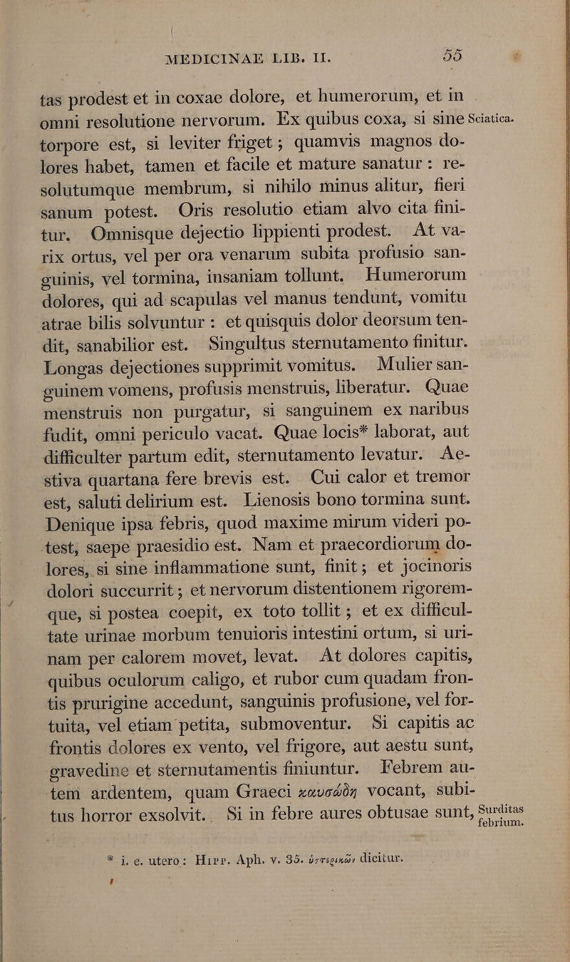 maEnMEELH——»—»—»————————no— ——n— MC tas prodest et in coxae dolore, et humerorum, et in omni resolutione nervorum. Ex quibus coxa, si sine Sciatica. torpore est, si leviter friget ; quamvis magnos do- lores habet, tamen et facile et mature sanatur: re- solutumque membrum, si nihilo minus alitur, fieri sanum potest. Oris resolutio etiam alvo cita fini- tur. Ommnisque dejectio lippienti prodest. At va- rix ortus, vel per ora venarum subita profusio san- guinis, vel tormina, insaniam tollunt. EHumerorum dolores, qui ad: scapulas vel manus tendunt, vomitu atrae bilis solvuntur : et quisquis dolor deorsum ten- dit, sanabilior est. Singultus sternutamento finitur. Longas dejectiones supprimit vomitus. Mulier san- guinem vomens, profusis menstruis, liberatur. Quae menstruis non purgatur, si sanguinem ex naribus fudit, omni periculo vacat. Quae locis* laborat, aut difficulter partum edit, sternutamento levatur. Ae- stiva quartana fere brevis est. Cui calor et tremor est, saluti delirium est. Lienosis bono tormina sunt. Denique ipsa febris, quod maxime mirum videri po- test, saepe praesidio est. Nam et praecordiorum do- lores, si sine inflammatione sunt, finit; et jocinoris dolori succurrit ; et nervorum distentionem rigorem- que, si postea coepit, ex toto tollit ; et ex difficul- tate urinae morbum tenuioris intestini ortum, si uri- nam per calorem movet, levat. At dolores capitis, quibus oculorum caligo, et rubor cum quadam fron- tis prurigine accedunt, sanguinis profusione, vel for- tuita, vel etiam petita, submoventur. 5i capitis ac frontis dolores ex vento, vel frigore, aut aestu sunt, gravedine et sternutamentis finiuntur. Febrem au- tem ardentem, quam Graeci x«voZóz vocant, subi- tus horror exsolvit. Si in febre aures obtusae sunt, Surditas febrium. ,