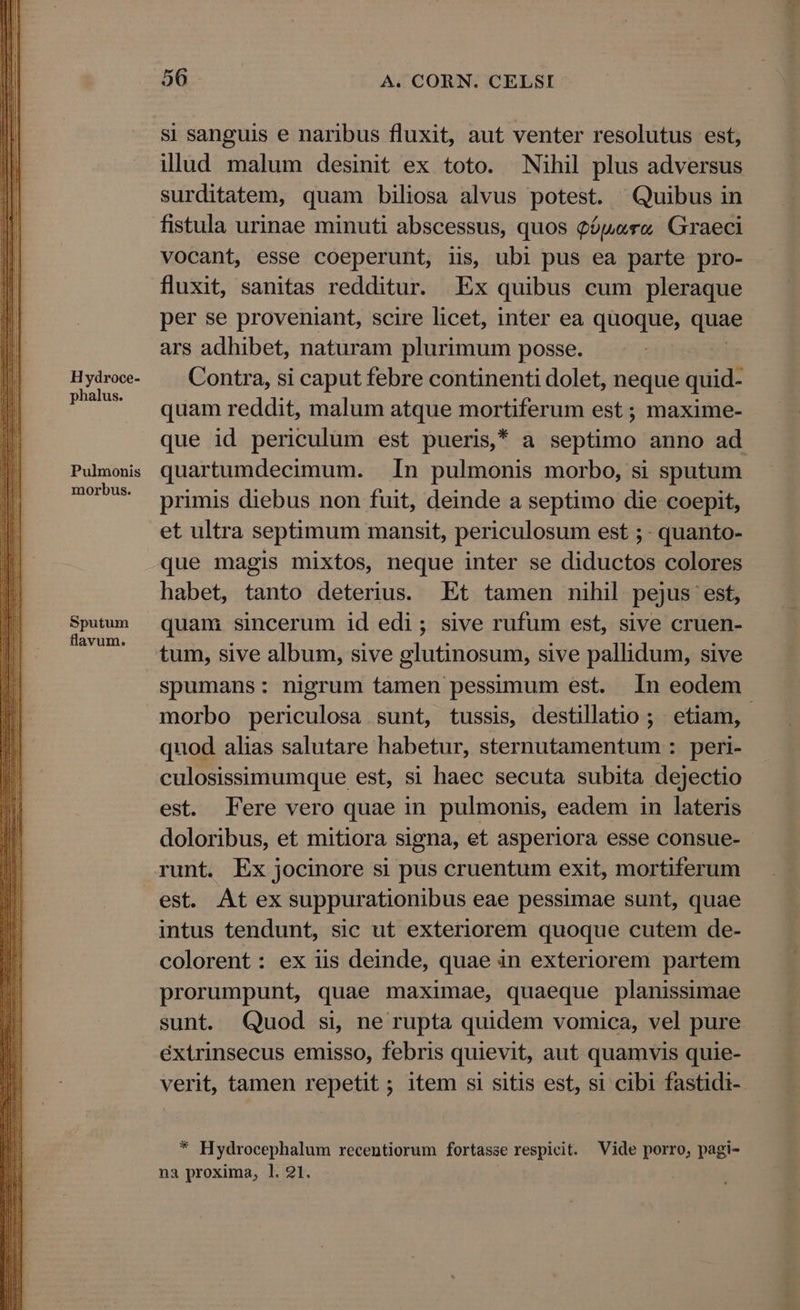 Hydroce- phalus. Pulmonis morbus. Sputum flavum. 56 A. CORN. CELSI si sanguis e naribus fluxit, aut venter resolutus est, illud malum desinit ex toto. Nihil plus adversus surditatem, quam biliosa alvus potest. Quibus in fistula urinae minuti abscessus, quos Qópere Graeci vocant, esse coeperunt, iis, ubi pus ea parte pro- fluxit, sanitas redditur. Ex quibus cum pleraque per se proveniant, scire licet, inter ea quoque, duge ars adhibet, naturam plurimum posse. Contra, si caput febre continenti dolet, neque quid- quam reddit, malum atque mortiferum est ; maxime- que id periculum est pueris * a septimo anno ad quartumdecimum. In pulmonis morbo, si sputum primis diebus non fuit, deinde a septimo die coepit, et ultra septimum mansit, periculosum est ; - quanto- que magis mixtos, neque inter se diductos colores habet, tanto deterius. Et tamen nihil pejus est, quam sincerum id edi; sive rufum est, sive cruen- tum, sive album, sive glutinosum, sive pallidum, sive spumans: nigrum tamen pessimum est. In eodem morbo periculosa sunt, tussis, destillatio ; etiam, quod alias salutare habetur, sternutamentum : peri- culosissimumque est, si haec secuta subita dejectio est. Fere vero quae in pulmonis, eadem in lateris doloribus, et mitiora signa, et asperiora esse consue- runt. Ex jocinore si pus cruentum exit, mortiferum est. At ex suppurationibus eae pessimae sunt, quae intus tendunt, sic ut exteriorem quoque cutem de- colorent: ex iis deinde, quae in exteriorem partem prorumpunt, quae maximae, quaeque planissimae sunt. Quod si, ne rupta quidem vomica, vel pure extrinsecus emisso, febris quievit, aut quamvis quie- verit, tamen repetit ; item si sitis est, si cibi fastidi- * Hydrocephalum recentiorum fortasse respicit. Vide porro, pagi- na proxima, 1l. 21.