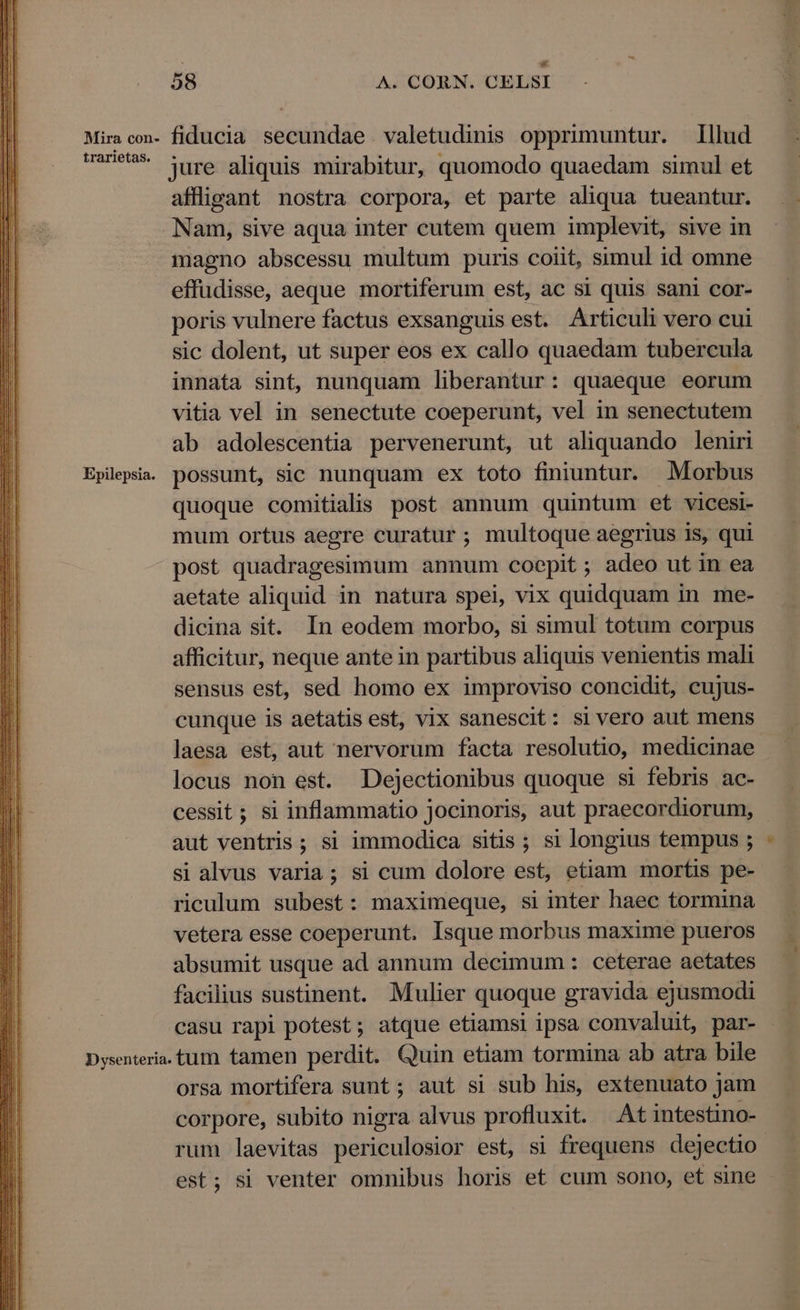 Miracon- fiducia secundae valetudinis opprimuntur. Illud DUU* lure aliquis mirabitur, quomodo quaedam simul et affligant nostra corpora, et parte aliqua tueantur. Nam, sive aqua inter cutem quem implevit, sive in imagno abscessu multum puris coiit, simul id omne effudisse, aeque mortiferum est, ac si quis sani cor- poris vulnere factus exsanguis est. Articuli vero cui sic dolent, ut super eos ex callo quaedam tubercula innata sint, nunquam liberantur: quaeque eorum vitia vel in senectute coeperunt, vel in senectutem ab adolescentia pervenerunt, ut aliquando leniri Epilepsia. possunt, sic nunquam ex toto finiuntur. Morbus quoque comitialis post annum quintum et vicesi- mum ortus aegre curatur ; multoque aegrius is, qui post quadragesimum annum coepit; adeo ut in ea aetate aliquid in natura spei, vix quidquam in me- dicina sit. In eodem morbo, si simul totum corpus afficitur, neque ante in partibus aliquis venientis mali sensus est, sed homo ex improviso concidit, cujus- cunque is aetatis est, vix sanescit: si vero aut mens laesa est, aut nervorum facta resolutio, medicinae. locus non est. Dejectionibus quoque si febris ac- cessit; si inflammatio jocinoris, aut praecordiorum, aut ventris ; si immodica sitis ; si longius tempus ; si alvus varia; si cum dolore est, etiam mortis pe- riculum subest: maximeque, si inter haec tormina vetera esse coeperunt. Isque morbus maxime pueros absumit usque ad annum decimum : ceterae aetates facilius sustinent. Mulier quoque gravida ejusmodi casu rapi potest; atque etiamsi ipsa convaluit, par- Dysenteria. tum tamen perdit. Quin etiam tormina ab atra bile orsa mortifera sunt; aut si sub his, extenuato jam corpore, subito nigra alvus profluxit. Atintestino- rum laevitas periculosior est, si frequens dejectio est; si venter omnibus horis et cum sono, et sine