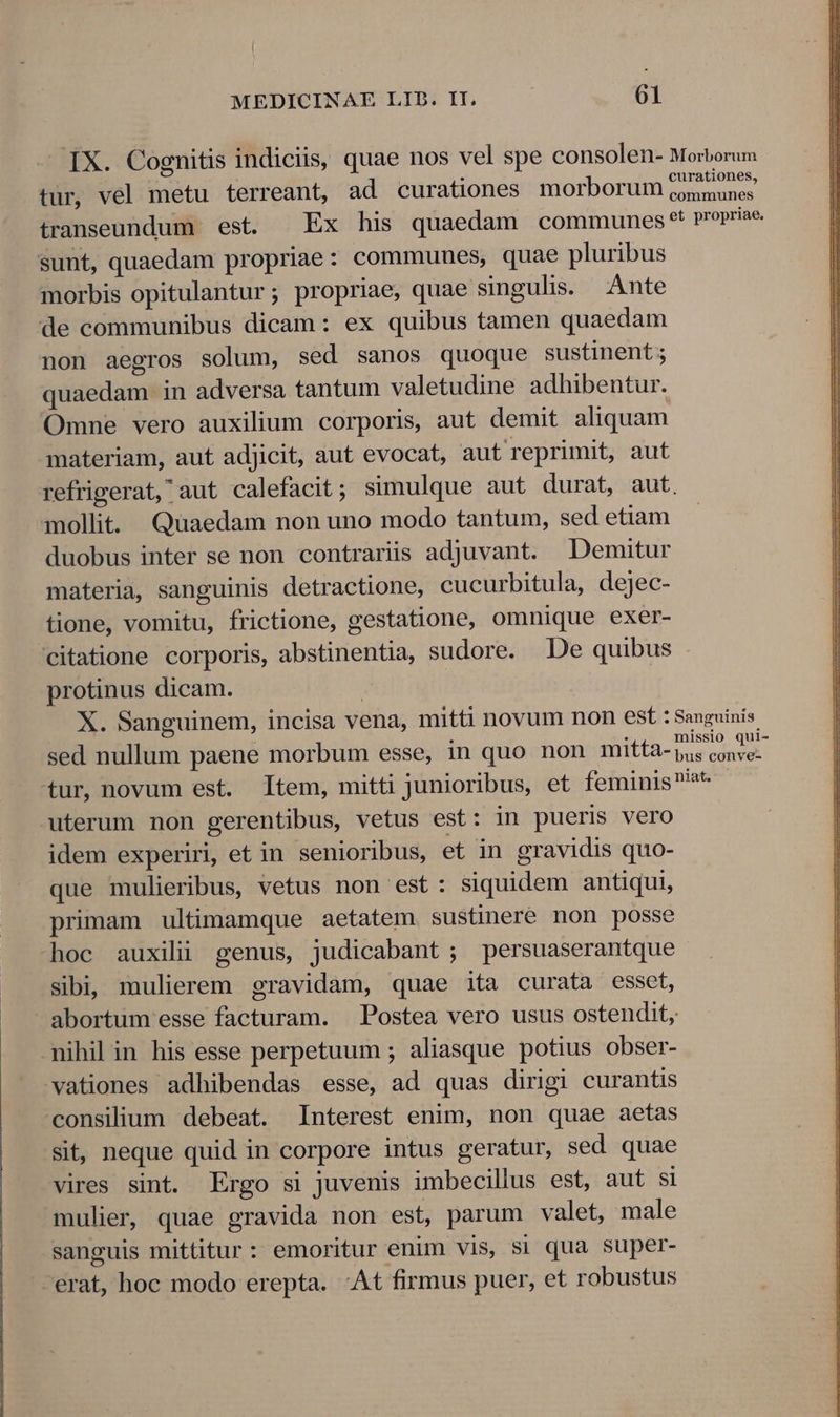 IX. Cognitis indiciis, quae nos vel spe consolen- Morborum tur, vel metu terreant, ad curationes morborum Lt pu transeundum est. Ex his quaedam communes ** propriae sunt, quaedam propriae: communes, quae pluribus morbis opitulantur; propriae, quae singulis. Ante de communibus dicam: ex quibus tamen quaedam non aegros solum, sed sanos quoque sustinent ; quaedam in adversa tantum valetudine adhibentur. Omne vero auxilium corporis, aut demit aliquam materiam, aut adjicit, aut evocat, aut reprimit, aut refrigerat, aut calefacit; simulque aut durat, aut. mollit. Quaedam non uno modo tantum, sed etiam duobus inter se non contrariis adjuvant. Demuitur materia, sanguinis detractione, cucurbitula, dejec- tione, vomitu, frictione, gestatione, omnique exer- citatione corporis, abstinentia, sudore. De quibus protinus dicam. | X. Sanguinem, incisa vena, mitti novum non est : Sanguinis sed nullum paene morbum esse, in quo non mitta- RUN Cm tur, novum est. Item, mitti junioribus, et feminis at uterum non gerentibus, vetus est: in pueris vero idem experiri, et in senioribus, et in gravidis quo- que mulieribus, vetus non est: siquidem antiqui, primam ultimamque aetatem. sustinere non posse hoc auxili genus, judicabant ; persuaserantque sibi, mulierem gravidam, quae ita curata esset, abortum esse facturam. Postea vero usus ostendit, nihil in his esse perpetuum ; aliasque potius obser- vationes adhibendas esse, ad quas dirigi curantis consilium debeat. Interest enim, non quae aetas sit, neque quid in corpore intus geratur, sed quae vires sint. Ergo si juvenis imbecillus est, aut si mulier, quae gravida non est, parum valet, male sanguis mittitur: emoritur enim vis, si qua super- erat, hoc modo erepta. At firmus puer, et robustus