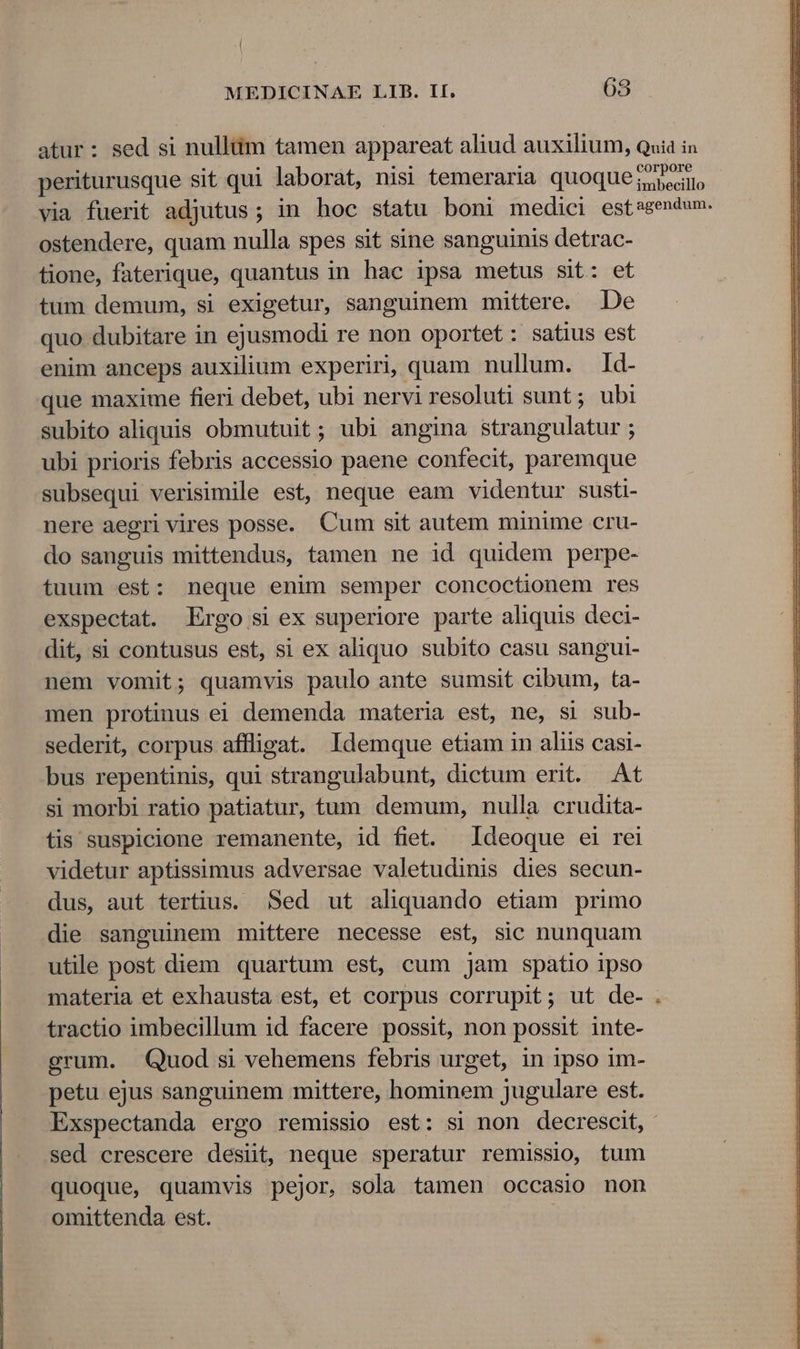 atur: sed si nullüm tamen appareat aliud auxilium, quia in periturusque sit qui laborat, nisi temeraria quoque ^ Qin via fuerit adjutus ; in hoc statu boni medici estagendum. ostendere, quam nulla spes sit sine sanguinis detrac- tione, faterique, quantus in hac ipsa metus sit: et tum demum, si exigetur, sanguinem mittere. De quo dubitare in ejusmodi re non oportet: satius est enim anceps auxilium experiri, quam nullum. Id- que maxime fieri debet, ubi nervi resoluti sunt; ubi subito aliquis obmutuit; ubi angina strangulatur ; ubi prioris febris accessio paene confecit, paremque subsequi verisimile est, neque eam videntur susti- nere aegri vires posse. Cum sit autem minime cru- do sanguis mittendus, tamen ne id quidem perpe- tuum est: neque enim semper concoctionem res exspectat. Ergo si ex superiore parte aliquis deci- dit, si contusus est, si ex aliquo subito casu sangui- nem vomit; quamvis paulo ante sumsit cibum, ta- men protinus ei demenda materia est, ne, si sub- sederit, corpus aflligat. Idemque etiam in aliis casi- bus repentinis, qui strangulabunt, dictum erit. At si morbi ratio patiatur, tum demum, nulla crudita- tis suspicione remanente, id fiet. Ideoque ei rei videtur aptissimus adversae valetudinis dies secun- dus, aut tertius. Sed ut aliquando etiam primo . die sanguinem mittere necesse est, sic nunquam . utile post diem quartum est, cum jam spatio ipso materia et exhausta est, et corpus corrupit; ut de- tractio imbecillum id facere possit, non possit inte- grum. Quod si vehemens febris urget, in ipso im- petu ejus sanguinem mittere, hominem jugulare est. Exspectanda ergo remissio est: si non decrescit, sed crescere desiit, neque speratur remissio, tum quoque, quamvis pejor, sola tamen occasio non omittenda est.