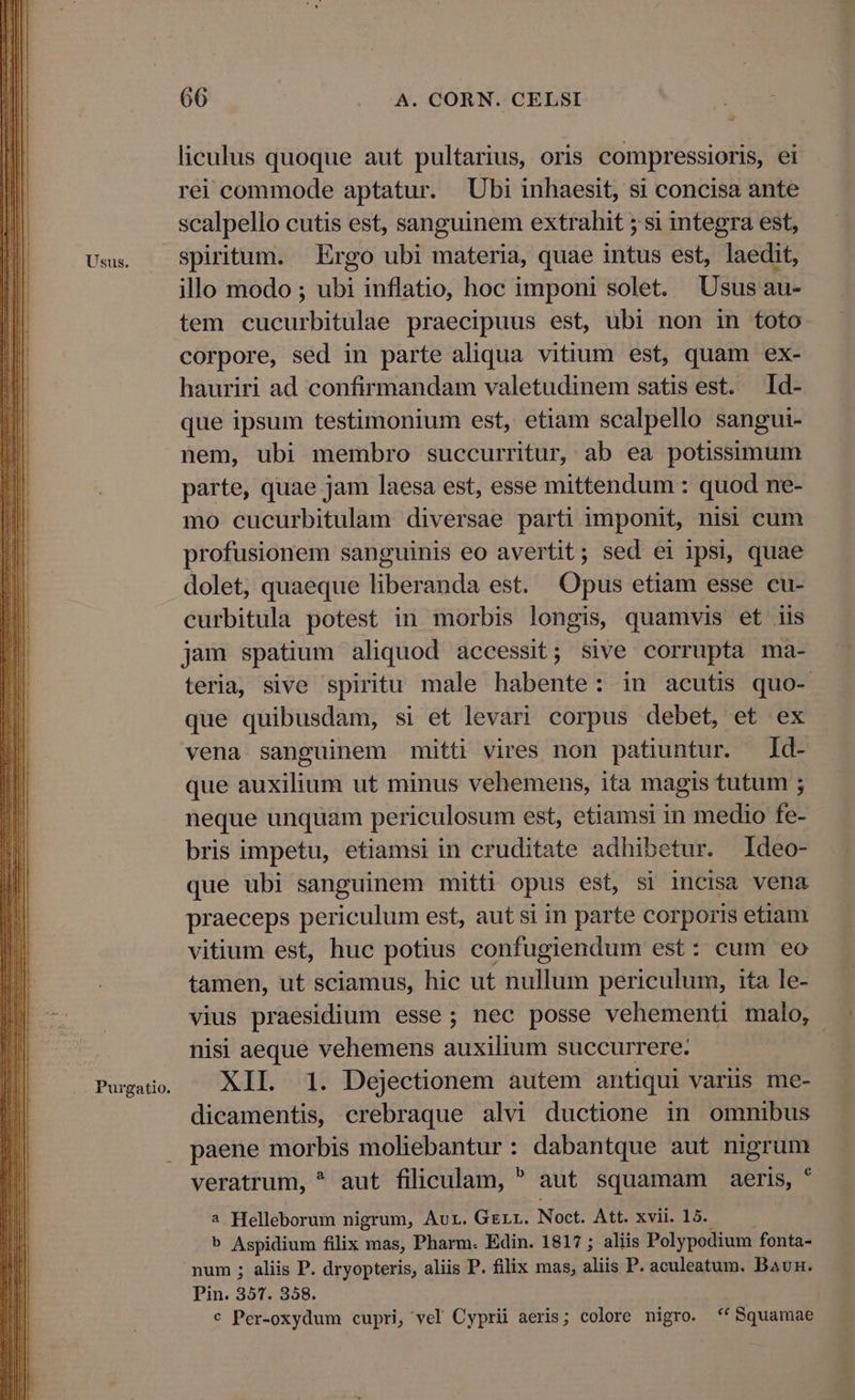 Usus. Purgatio. 66 A. CORN. CELSI liculus quoque aut pultarius, oris compressioris, ei rei commode aptatur. Ubi inhaesit, si concisa ante scalpello cutis est, sanguinem extrahit 5 si integra est, spiritum. Ergo ubi materia, quae intus est, laedit, illo modo ; ubi inflatio, hoc imponi solet. Usus au- tem cucurbitulae praecipuus est, ubi non in toto corpore, sed in parte aliqua vitium est, quam ex- hauriri ad confirmandam valetudinem satis est. Id- que ipsum testimonium est, etiam scalpello sangui- nem, ubi membro succurritur, ab ea potissimum parte, quae jam laesa est, esse mittendum : quod ne- mo cucurbitulam diversae parti imponit, nisi cum profusionem sanguinis eo avertit; sed ei ipsi, quae dolet, quaeque liberanda est. Opus etiam esse cu- curbitula potest in morbis longis, quamvis et iis jam spatium aliquod accessit; sive corrupta ma- teria, sive spiritu male habente: in acutis quo- que quibusdam, si et levari corpus debet, et ex vena sanguinem mitt vires non patiuntur. Id- que auxilium ut minus vehemens, ita magis tutum ; neque unquam periculosum est, etiamsi in medio fe- bris impetu, etiamsi in cruditate adhibetur. Ideo- que ubi sanguinem mitti opus est, si incisa vena praeceps periculum est, aut si in parte corporis etiam vitium est, huc potius confugiendum est: cum eo tamen, ut sciamus, hic ut nullum periculum, ita le- vius praesidium esse; nec posse vehementi malo, nisi aeque vehemens auxilium succurrere. | XII. 1. Dejectionem autem antiqui varüs me- dicamentis, crebraque alvi ductione in omnibus paene morbis moliebantur: dabantque aut nigrum veratrum, * aut filiculam,  aut squamam aeris, * 2 Helleborum nigrum, Aur. Gerr. Noct. Att. xvii. 15. — — b Aspidium filix mas, Pharm. Edin. 1817 ; aliis Polypodium fonta- num ; aliis P. dryopteris, aliis P. filix mas, aliis P. aculeatum. Baun. Pin. 357. 358. c Per-oxydum cupri, vel Cyprii aeris; colore nigro. ** Squamae