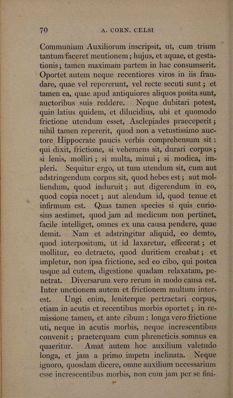 Communium Auxiliorum inscripsit, ut, cum trium tantum faceret mentionem ; hujus, et aquae, et gesta- tionis; tamen maximai partem in hac consumserit, Oportet autem neque recentiores viros in iis frau- dare, quae vel repererunt, vel recte secuti sunt; et tamen ea, quae apud antiquiores aliquos posita sunt, auctoribus suis reddere. |. Neque dubitari potest, quin latius quidem, et dilucidius, ubi et quomodo frictione utendum esset, Asclepiades praeceperit ; nihil tamen repererit, quod non a vetustissimo auc- tore Hippocrate paucis verbis comprehensum sit : qui dixit, frictione, si vehemens sit, durari corpus ; si lenis, molliri ; si multa, minui; si modica, im- pleri. Sequitur ergo, ut tum utendum sit, cum aut adstringendum corpus sit, quod hebes est; aut mol- lendum, quod induruit; aut digerendum in eo, quod copia nocet; aut alendum id, quod tenue et infirmum est. Quas tamen species si quis curio- sius aestimet, quod Jam ad medicum non pertinet, facile intelliget, omnes ex una causa pendere, quae demit. ^ Nam et adstringitur aliquid, eo demto, quod interpositum, ut id laxaretur, effecerat; et mollitur, eo detracto, quod duritiem creabat; et impletur, non ipsa frictione, sed eo cibo, qui postea usque ad cutem, digestione quadam relaxatam, pe- netrat. JDiversarum vero rerum in modo causa est. Inter unctionem autem et frictionem multum inter- est. | Ungi enim, leniterque pertractari corpus, etiam in acutis et recentibus morbis oportet ; in re- missione tamen, et ante cibum : longa vero frictione uti; neque in acutis morbis, neque increscentibus convenit; praeterquam cum phreneticis somnus ea quaeritur. Amat autem hoc auxilium valetudo longa, et jam a primo impetu inclinata. Neque ignoro, quosdam dicere, omne auxilium necessarium esse increscentibus morbis, non cum jam per se fini- [2