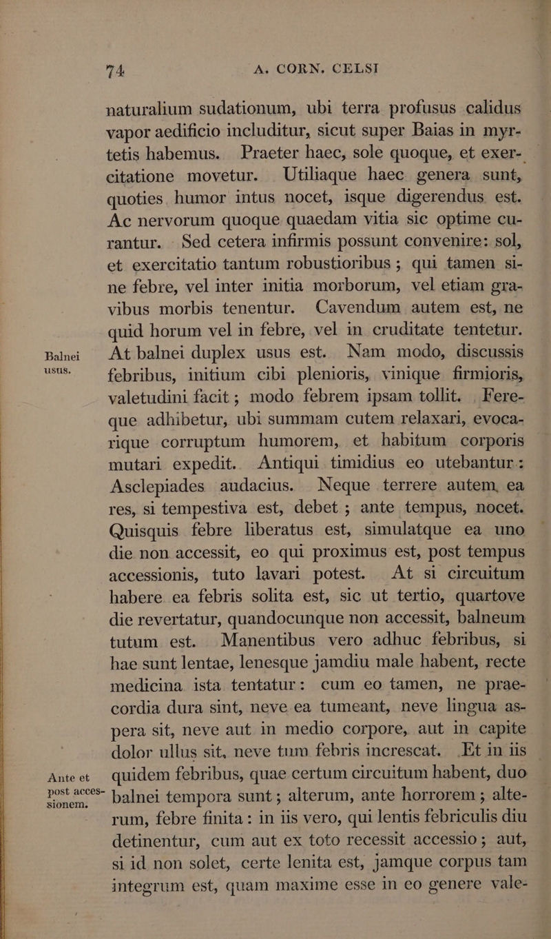 Balnei ustis, Ante et post acces- sionem. 74 A. CORN. CELSI naturalium sudationum, ubi terra profusus calidus vapor aedificio includitur, sicut super Baias in myr- tetis habemus. Praeter haec, sole quoque, et exer- citatione movetur. Utiliaque haec. genera sunt, quoties. humor intus nocet, isque digerendus est. Ac nervorum quoque quaedam vitia sic optime cu- rantur. . Sed cetera infirmis possunt convenire: sol, et exercitatio tantum robustioribus ; qui tamen si- ne febre, vel inter initia morborum, vel etiam gra- vibus morbis tenentur. Cavendum autem est, ne quid horum vel in febre, vel in cruditate tentetur. At balnei duplex usus est. Nam modo, discussis febribus, initium cibi plenioris, vinique firmioris, valetudini facit; modo febrem ipsam tollit. . Fere- que adhibetur, ubi summam cutem relaxari, evoca- rique corruptum humorem, et habitum corporis mutari expedit. Antiqui timidius eo utebantur: Asclepiades audacius. | Neque terrere autem, ea res, si tempestiva est, debet ; ante tempus, nocet. Quisquis febre liberatus est, simulatque ea uno die non accessit, eo qui proximus est, post tempus accessionis, tuto lavari potest. At si circuitum habere. ea febris solita est, sic ut tertio, quartove die revertatur, quandocunque non accessit, balneum tutum est. Manentibus vero adhuc febribus, si hae sunt lentae, lenesque jamdiu male habent, recte medicina ista tentatur: cum eo tamen, ne prae- cordia dura sint, neve ea tumeant, neve lingua as- pera sit, neve aut in medio corpore, aut in capite dolor ullus sit, neve tum febris increscat. Et in iis quidem febribus, quae certum circuitum habent, duo balnei tempora sunt ; alterum, ante horrorem ; alte- rum, febre finita : in iis vero, qui lentis febriculis diu detinentur, cum aut ex toto recessit accessio; aut, si id non solet, certe lenita est, jamque corpus tam integrum est, quam maxime esse in eo genere vale-