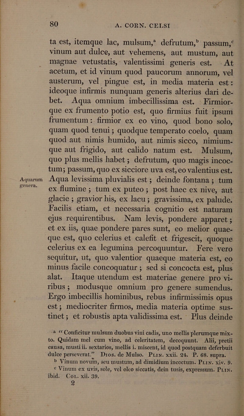 Aquarum genera. 80 A. CORN. CELSI ta est, itemque lac, mulsum, defrutum, passum, vinum aut dulce, aut vehemens, aut mustum, aut magnae vetustatis, valentissimi generis est. . At. acetum, et id vinum quod paucorum annorum, vel austerum, vel pingue est, in media materia est: ideoque infirmis nunquam generis alterius dari de- bet. Aqua omnium imbecillissima est. Firmior- que ex frumento potio est, quo firmius fuit ipsum frumentum: firmior ex eo vino, quod bono solo, quam quod tenui ; quodque temperato coelo, quam quod aut nimis humido, aut nimis sicco, nimium- que aut frigido, aut calido natum est. Mulsum, quo plus mellis habet ; defrutum, quo magis incoc- tum; passum, quo ex sicciore uva est, eo valentius est. Aqua levissima pluvialis est ; deinde fontana ; tum ex flumine ; tum ex puteo ; post haec ex nive, aut glacie ; gravior his, ex lacu ; gravissima, ex palude. Facilis etiam, et necessaria cognitio est naturam ejus requirentibus. Nam levis, pondere apparet ; et ex iis, quae pondere pares sunt, eo melior quae- celerius ex ea legumina percoquuntur. Fere vero sequitur, ut, quo valentior quaeque materia est, eo minus facile concoquatur ; sed si concocta est, plus alat Itaque utendum est materiae genere pro vi- ribus; modusque omnium pro genere sumendus. Irgo imbecillis hominibus, rebus infirmissimis opus est; mediocriter firmos, media materia optime sus- ^ ** Conficitur mulsum duobus vini cadis, uno mellis plerumque mix- to. Quidam mel cum vino, ad celeritatem, decoquunt. Alii, pretii causa, musti ii. SEXTATION, mellis i. miscent, id quod postquam deferbuit dulce perseverat. Dros. de Mulso. Prrw. xxii. 24. P. 68. supra. b Vinum novum, seu mustum, ad dimidium incoctum. Prrx. xiv. 9. v Vinum ex uvis, sole, vel oleo siccatis, dein tusis, expressum. PrtN. ibid. Cor. xii. 39.