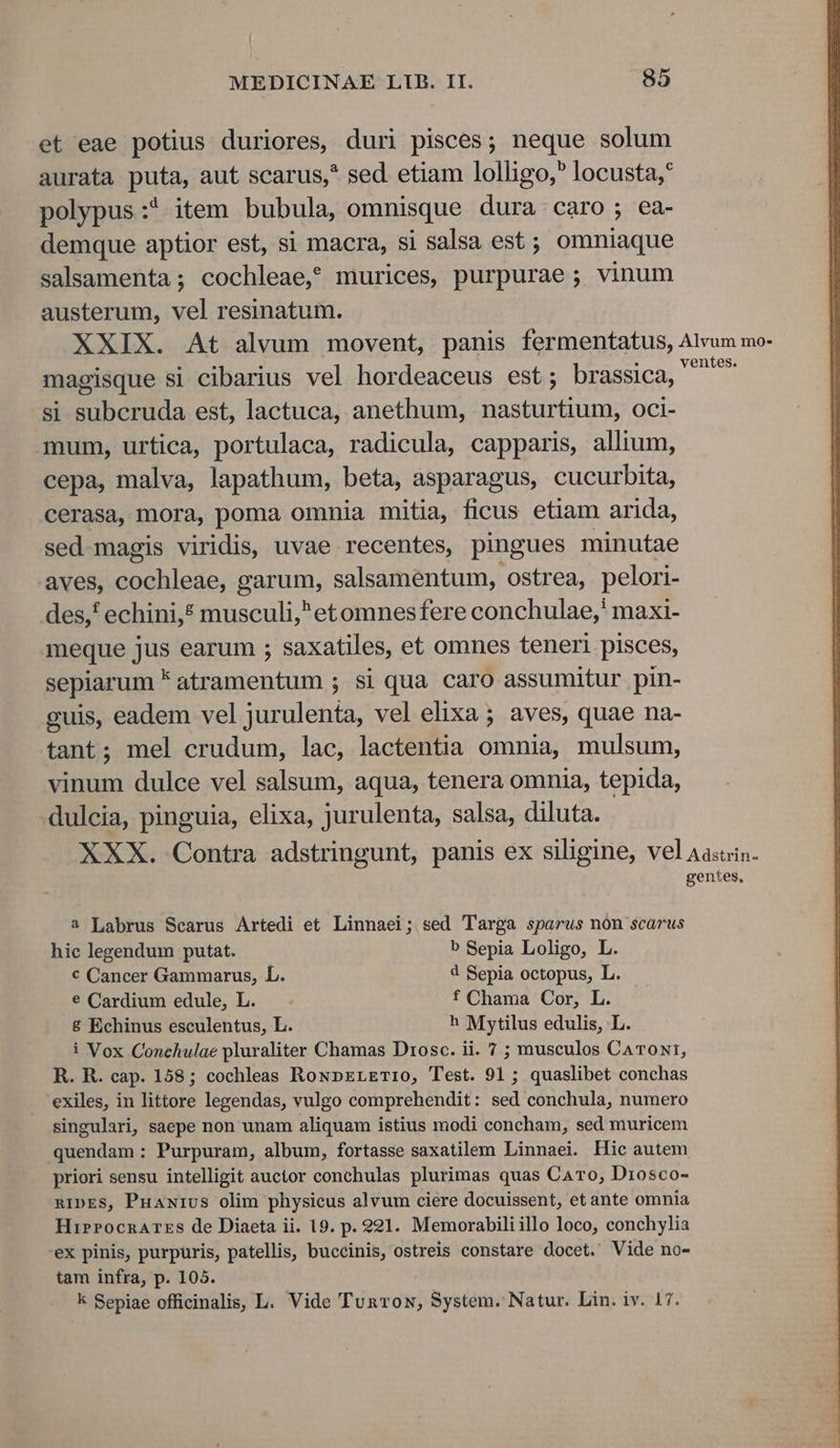 et eae potius duriores, duri pisces; neque solum aurata puta, aut scarus,* sed etiam lolligo,? locusta,* polypus:* item bubula, omnisque dura caro; ea- demque aptior est, si macra, si salsa est; omniaque salsamenta; cochleae,? murices, purpurae ; vinum austerum, vel resinatum. XXIX. At alvum movent, panis fermentatus, Alvum mo- magisque si cibarius vel hordeaceus est; brassica, ^ si subcruda est, lactuca, anethum, nasturtium, oci- mum, urtica, portulaca, radicula, capparis, allium, cepa, malva, lapathum, beta, asparagus, cucurbita, cerasa, mora, poma omnia mitia, ficus etiam arida, sed-magis viridis, uvae recentes, pingues minutae aves, E sio: garum, salsamentum, ostrea, pelori- des, echini,? musculi,^etomnesfere conchulae,' maxi- meque jus earum ; saxatiles, et omnes teneri pisces, sepiarum * atramentum ; si qua caro assumitur pin- guis, eadem vel jurulenta, vel elixa ; aves, quae na- tant; mel crudum, lac, lactentia omnia, mulsum, vinum dulce vel salsum, aqua, tenera omnia, tepida, dulcia, pinguia, elixa, jurulenta, salsa, diluta. XXX. Contra adstringunt, panis ex siligine, vel Aascin. gentes, 2 Labrus Searus Artedi et Linnaei; sed Targa sparus nón scarus hic legendum putat. b Sepia Loligo, L. € Cancer Gammarus, L. 4 Sepia octopus, L. € Cardium edule, L. f Chama Cor, L. 8 Echinus esculentus, L. ^ Mytilus edulis, L. i Vox Conehulae pluraliter Chamas Drosc. ii. 7 ; musculos CaTON1, R. R. cap. 158; cochleas RowpELETI1O0, Test. 91; quaslibet conchas exiles, in littore legendas, vulgo comprehendit: sed conchula, numero singulari saepe non unam aliquam istius modi concham, sed muricem quendam : Purpuram, album, fortasse saxatilem Linnaei. Hic autem priori sensu intelligit auctor conchulas plurimas quas Caro, Drosco- nIDES, Puawivs olim physieus alvum ciere docuissent, et ante omnia HirPocnArrs de Diaeta ii. 19. p. 921. Memorabili illo loco, conchylia 'eX pinis, purpuris, patellis, buccinis, ostreis constare docet. Vide no- tam infra, p. 105.