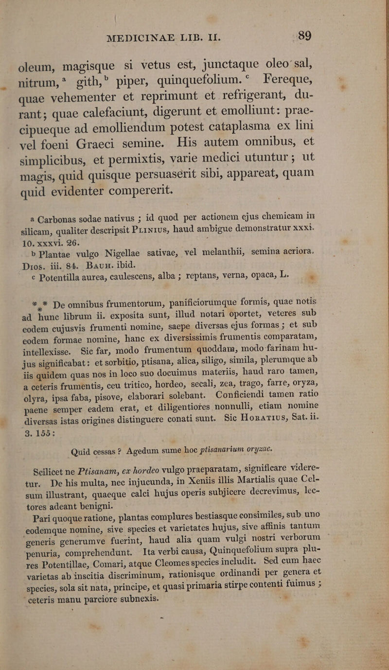 oleum, magisque si vetus est, junctaque oleo' sal, nitrum,^ gith, piper, quinquefolium. * Fereque, quae vehementer et reprimunt et. refrigerant, du- rant; quae calefaciunt, digerunt et emolliunt: prae- cipueque ad emolliendum potest cataplasma ex lini vel foeni Graeci semine. His autem omnibus, et simplicibus, et permixtis, varie medici utuntur; ut magis, quid quisque persuaserit sibi, appareat, quam quid evidenter compererit. a Carbonas sodae nativus ; id quod per actionem ejus chemicam in silicam, qualiter descripsit Pu1xrus, haud ambigue demonstratur xxxi. 10. xxxvi. 26. ; b Plantae vulgo Nigellae sativae, vel melanthii, semina acriora. Dios. iii. 84. Bavn. ibid. c Potentilla aurea, caulescens, alba ; reptans, verna, opaca, I *.* De omnibus frumentorum, paníficiorumque formis, quae notis ad hunc librum ii. exposita sunt, illud notari oportet, veteres sub eodem cujusvis frumenti nomine, saepe diversas ejus formas ; et sub eodem formae nomine, hanc ex diversissimis frumentis comparatam, intellexisse. Sic far, modo frumentum quoddam, modo farinam hu- jus significabat: et sorbitio, ptisana, alica, siligo, simila, plerumque ab iis quidem quas nos in loco suo docuimus materiis, haud raro tamen, a ceteris frumentis, ceu tritico, hordeo, secali, zea, trago, farre, oryza, olyra, ipsa faba, pisove, elaborari solebant. Conficiendi tamen ratio paene semper eadem erat, et diligentiores nonnulli, etiam. nomine diversas istas origines distinguere conati sunt. Sic Honarivs, Sat. ii. 3. 155: Quid cessas ? Agedum sume hoc ptisanarium oryzae. Scilicet ne Ptisanam, ex hordeo vulgo praeparatam, significare videre- tur. De his multa, nec injucunda, in Xeniis illis Martialis quae Cel- sum illustrant, quaeque calci hujus operis subjicere decrevimus, lec- tores adeant benigni. Pari quoque ratione, plantas complures bestiasque consimiles, sub uno eodemque nomine, sive species et varietates hujus, sive affinis tantum penuria, comprehendunt. lta verbi causa, Quinquefolium supra plu- res Potentillae, Comari, atque Cleomes species includit. Sed cum haec varietas ab inscitia discriminum, rationisque ordinandi per genera et species, sola sit nata, principe, et quasi primaria stirpe contenti fuimus ; ' ceteris manu parciore subnexis. 5 » ge